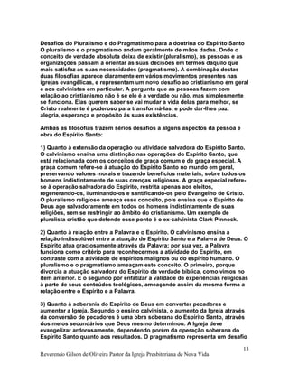 Desafios do Pluralismo e do Pragmatismo para a doutrina do Espírito Santo
O pluralismo e o pragmatismo andam geralmente de mãos dadas. Onde o
conceito de verdade absoluta deixa de existir (pluralismo), as pessoas e as
organizações passam a orientar as suas decisões em termos daquilo que
mais satisfaz as suas necessidades (pragmatismo). A combinação destas
duas filosofias aparece claramente em vários movimentos presentes nas
igrejas evangélicas, e representam um novo desafio ao cristianismo em geral
e aos calvinistas em particular. A pergunta que as pessoas fazem com
relação ao cristianismo não é se ele é a verdade ou não, mas simplesmente
se funciona. Elas querem saber se vai mudar a vida delas para melhor, se
Cristo realmente é poderoso para transformá-las, e pode dar-lhes paz,
alegria, esperança e propósito às suas existências.
Ambas as filosofias trazem sérios desafios a alguns aspectos da pessoa e
obra do Espírito Santo:
1) Quanto à extensão da operação ou atividade salvadora do Espírito Santo.
O calvinismo ensina uma distinção nas operações do Espírito Santo, que
está relacionada com os conceitos de graça comum e de graça especial. A
graça comum refere-se à atuação do Espírito Santo no mundo em geral,
preservando valores morais e trazendo benefícios materiais, sobre todos os
homens indistintamente de suas crenças religiosas. A graça especial refere-
se à operação salvadora do Espírito, restrita apenas aos eleitos,
regenerando-os, iluminando-os e santificando-os pelo Evangelho de Cristo.
O pluralismo religioso ameaça esse conceito, pois ensina que o Espírito de
Deus age salvadoramente em todos os homens indistintamente de suas
religiões, sem se restringir ao âmbito do cristianismo. Um exemplo de
pluralista cristão que defende esse ponto é o ex-calvinista Clark Pinnock.
2) Quanto à relação entre a Palavra e o Espírito. O calvinismo ensina a
relação indissolúvel entre a atuação do Espírito Santo e a Palavra de Deus. O
Espírito atua graciosamente através da Palavra; por sua vez, a Palavra
funciona como critério para reconhecermos a atividade do Espírito, em
contraste com a atividade de espíritos malignos ou do espírito humano. O
pluralismo e o pragmatismo ameaçam este conceito. O primeiro, porque
divorcia a atuação salvadora do Espírito da verdade bíblica, como vimos no
item anterior. E o segundo por enfatizar a validade de experiências religiosas
à parte de seus conteúdos teológicos, ameaçando assim da mesma forma a
relação entre o Espírito e a Palavra.
3) Quanto à soberania do Espírito de Deus em converter pecadores e
aumentar a Igreja. Segundo o ensino calvinista, o aumento da Igreja através
da conversão de pecadores é uma obra soberana do Espírito Santo, através
dos meios secundários que Deus mesmo determinou. A Igreja deve
evangelizar ardorosamente, dependendo porém da operação soberana do
Espírito Santo quanto aos resultados. O pragmatismo representa um desafio
Reverendo Gilson de Oliveira Pastor da Igreja Presbiteriana de Nova Vida
13
 