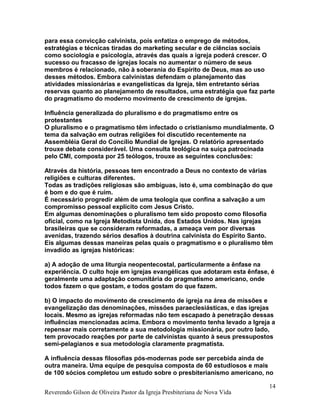 para essa convicção calvinista, pois enfatiza o emprego de métodos,
estratégias e técnicas tiradas do marketing secular e de ciências sociais
como sociologia e psicologia, através das quais a igreja poderá crescer. O
sucesso ou fracasso de igrejas locais no aumentar o número de seus
membros é relacionado, não à soberania do Espírito de Deus, mas ao uso
desses métodos. Embora calvinistas defendam o planejamento das
atividades missionárias e evangelísticas da Igreja, têm entretanto sérias
reservas quanto ao planejamento de resultados, uma estratégia que faz parte
do pragmatismo do moderno movimento de crescimento de igrejas.
Influência generalizada do pluralismo e do pragmatismo entre os
protestantes
O pluralismo e o pragmatismo têm infectado o cristianismo mundialmente. O
tema da salvação em outras religiões foi discutido recentemente na
Assembléia Geral do Concílio Mundial de Igrejas. O relatório apresentado
trouxe debate considerável. Uma consulta teológica na suíça patrocinada
pelo CMI, composta por 25 teólogos, trouxe as seguintes conclusões:
Através da história, pessoas tem encontrado a Deus no contexto de várias
religiões e culturas diferentes.
Todas as tradições religiosas são ambíguas, isto é, uma combinação do que
é bom e do que é ruim.
É necessário progredir além de uma teologia que confina a salvação a um
compromisso pessoal explícito com Jesus Cristo.
Em algumas denominações o pluralismo tem sido proposto como filosofia
oficial, como na Igreja Metodista Unida, dos Estados Unidos. Nas igrejas
brasileiras que se consideram reformadas, a ameaça vem por diversas
avenidas, trazendo sérios desafios à doutrina calvinista do Espírito Santo.
Eis algumas dessas maneiras pelas quais o pragmatismo e o pluralismo têm
invadido as igrejas históricas:
a) A adoção de uma liturgia neopentecostal, particularmente a ênfase na
experiência. O culto hoje em igrejas evangélicas que adotaram esta ênfase, é
geralmente uma adaptação comunitária do pragmatismo americano, onde
todos fazem o que gostam, e todos gostam do que fazem.
b) O impacto do movimento de crescimento de igreja na área de missões e
evangelização das denominações, missões paraeclesiásticas, e das igrejas
locais. Mesmo as igrejas reformadas não tem escapado à penetração dessas
influências mencionadas acima. Embora o movimento tenha levado a Igreja a
repensar mais corretamente a sua metodologia missionária, por outro lado,
tem provocado reações por parte de calvinistas quanto à seus pressupostos
semi-pelagianos e sua metodologia claramente pragmatista.
A influência dessas filosofias pós-modernas pode ser percebida ainda de
outra maneira. Uma equipe de pesquisa composta de 60 estudiosos e mais
de 100 sócios completou um estudo sobre o presbiterianismo americano, no
Reverendo Gilson de Oliveira Pastor da Igreja Presbiteriana de Nova Vida
14
 