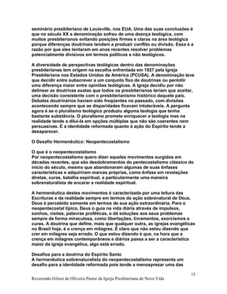 seminário presbiteriano de Louisville, nos EUA. Uma das suas conclusões é
que no século XX a denominação sofreu de uma doença teológica, com
muitos presbiterianos evitando posições firmes e claras na área teológica
porque diferenças doutrinais tendem a produzir conflito ou divisão. Essa é a
razão por que eles tentaram em anos recentes resolver problemas
potencialmente divisivos em termos políticos e não teológicos.
A diversidade de perspectivas teológicas dentro das denominações
presbiterianas tem origem na escolha enfrentada em 1927 pela Igreja
Presbiteriana nos Estados Unidos de América (PCUSA). A denominação teve
que decidir entre subscrever a um conjunto fixo de doutrinas ou permitir
uma diferença maior entre opiniões teológicas. A Igreja decidiu por não
delinear as doutrinas exatas que todos os presbiterianos teriam que aceitar,
uma decisão consistente com o presbiterianismo histórico daquele país.
Debates doutrinários haviam sido freqüentes no passado, com divisões
acontecendo sempre que as disparidades ficavam intoleráveis. A pergunta
agora é se o pluralismo teológico produziu alguma teologia que tenha
bastante substância. O pluralismo promete enriquecer a teologia mas na
realidade tende a dilui-la em opções múltiplas que não são coerentes nem
persuasivas. E a identidade reformada quanto à ação do Espírito tende a
desaparecer.
O Desafio Hermenêutico: Neopentecostalismo
O que é o neopentecostalismo
Por neopentecostalismo quero dizer aqueles movimentos surgidos em
décadas recentes, que são desdobramentos do pentecostalismo clássico do
início do século, mesmo que abandonaram algumas de suas ênfases
características e adquiriram marcas próprias, como ênfase em revelações
diretas, curas, batalha espiritual, e particularmente uma maneira
sobrenaturalista de encarar a realidade espiritual.
A hermenêutica destes movimentos é caracterizada por uma leitura das
Escrituras e da realidade sempre em termos da ação sobrenatural de Deus.
Deus é percebido somente em termos de sua ação extraordinária. Para o
neopentecostal típico, Deus o guia na vida diária através de impulsos,
sonhos, visões, palavras proféticas, e dá soluções aos seus problemas
sempre de forma miraculosa, como libertações, livramentos, exorcismos e
curas. A doutrina que define, mais que qualquer outra, as igrejas evangélicas
no Brasil hoje, é a crença em milagres. É claro que não estou dizendo que
crer em milagres seja errado. O que estou dizendo é que, na hora que a
crença em milagres contemporâneos e diários passa a ser a característica
maior da igreja evangélica, algo está errado.
Desafios para a doutrina do Espírito Santo
A hermenêutica sobrenaturalista do neopentecostalismo representa um
desafio para a identidade reformada pois tende a menosprezar uma das
Reverendo Gilson de Oliveira Pastor da Igreja Presbiteriana de Nova Vida
15
 