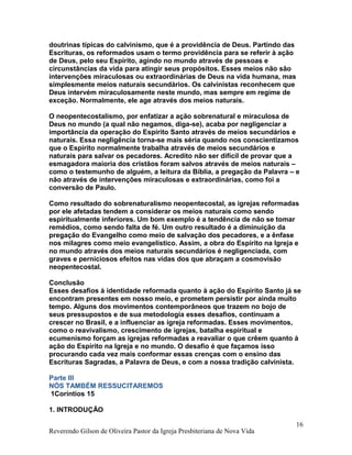 doutrinas típicas do calvinismo, que é a providência de Deus. Partindo das
Escrituras, os reformados usam o termo providência para se referir à ação
de Deus, pelo seu Espírito, agindo no mundo através de pessoas e
circunstâncias da vida para atingir seus propósitos. Esses meios não são
intervenções miraculosas ou extraordinárias de Deus na vida humana, mas
simplesmente meios naturais secundários. Os calvinistas reconhecem que
Deus intervém miraculosamente neste mundo, mas sempre em regime de
exceção. Normalmente, ele age através dos meios naturais.
O neopentecostalismo, por enfatizar a ação sobrenatural e miraculosa de
Deus no mundo (a qual não negamos, diga-se), acaba por negligenciar a
importância da operação do Espírito Santo através de meios secundários e
naturais. Essa negligência torna-se mais séria quando nos conscientizamos
que o Espírito normalmente trabalha através de meios secundários e
naturais para salvar os pecadores. Acredito não ser difícil de provar que a
esmagadora maioria dos cristãos foram salvos através de meios naturais –
como o testemunho de alguém, a leitura da Bíblia, a pregação da Palavra – e
não através de intervenções miraculosas e extraordinárias, como foi a
conversão de Paulo.
Como resultado do sobrenaturalismo neopentecostal, as igrejas reformadas
por ele afetadas tendem a considerar os meios naturais como sendo
espiritualmente inferiores. Um bom exemplo é a tendência de não se tomar
remédios, como sendo falta de fé. Um outro resultado é a diminuição da
pregação do Evangelho como meio de salvação dos pecadores, e a ênfase
nos milagres como meio evangelístico. Assim, a obra do Espírito na Igreja e
no mundo através dos meios naturais secundários é negligenciada, com
graves e perniciosos efeitos nas vidas dos que abraçam a cosmovisão
neopentecostal.
Conclusão
Esses desafios à identidade reformada quanto à ação do Espírito Santo já se
encontram presentes em nosso meio, e prometem persistir por ainda muito
tempo. Alguns dos movimentos contemporâneos que trazem no bojo de
seus pressupostos e de sua metodologia esses desafios, continuam a
crescer no Brasil, e a influenciar as igreja reformadas. Esses movimentos,
como o reavivalismo, crescimento de igrejas, batalha espiritual e
ecumenismo forçam as igrejas reformadas a reavaliar o que crêem quanto à
ação do Espírito na Igreja e no mundo. O desafio é que façamos isso
procurando cada vez mais conformar essas crenças com o ensino das
Escrituras Sagradas, a Palavra de Deus, e com a nossa tradição calvinista.
Parte III
NÓS TAMBÉM RESSUCITAREMOS
1Coríntios 15
1. INTRODUÇÃO
Reverendo Gilson de Oliveira Pastor da Igreja Presbiteriana de Nova Vida
16
 