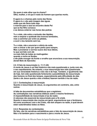De quem é este olhar que te chama?
Olha, mulher, e vê que é rosto do homem que querias morto.
E agora tu o chamas pelo nome das flores.
E agora tu o vês pela imagem das águas
antes que ele Deus todo seja
e marche para o azul ao encontro deste Pai
que se fez filho conosco
e se deixou enterrar nas horas das pedras
Tu o viste, não entre a reclusão das lápides,
nem a respirar a quietude dos troncos tombados,
mas a caminhar por entre as pétalas,
a ouvir o teu lamento sem luz.
Tu o viste, não a anunciar a vitória da noite,
nem a chorar a dor por quem partiu para sempre,
Mas a proclamar o sorriso suave dos teus lábios,
tu que sorriste com ele
na mais feliz de todas as madrugadas:
quando a rocha se fendeu
e ele pôde enxugar da fronte o orvalho que anunciava a sua ressurreição.
(Israel Belo de Azevedo)
2.2. O fato da ressurreição (v. 11-11,20)
A morte de Jesus é um fato histórico não mais questionado e, junto com ele,
o seu sepultamento. No entanto, a sua ressurreição tem sido questionada
em sua veracidade histórica e isto não é de hoje. Também, e igualmente não
de hoje, tem sido questionada fortemente a possibilidade da ressurreição
dos homens no final dos tempos, especialmente pela dificuldade de elas
(tanto a de Jesus quanto a dos cristãos) fazerem sentido à luz da razão.
2.2.1. Contestações à ressurreição
Quanto à ressurreição de Jesus, os argumentos em contrário, são, entre
outros:
A falta de documentos extrabíblicos que a registrem;
As contradições nas narrativas bíblicas sobre o mesmo fenômeno;
A impossibilidade da ressurreição à luz da razão;
A natureza não essencial da ressurreição para a fé cristã.
Quanto à ressurreição dos mortos em geral, argumenta-se que o fenômeno,
tal como aconteceu com a de Cristo, não tem amparo na razão, à qual devem
estar subordinados todos os fatos.
2.2.2. Respostas às contestações
De fato, não há narrativas extrabíblicas para o fato da ressurreição de Jesus.
Não o há também para o nascimento e para a morte de Jesus.
Reverendo Gilson de Oliveira Pastor da Igreja Presbiteriana de Nova Vida
18
 