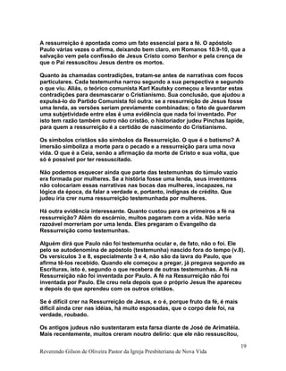 A ressurreição é apontada como um fato essencial para a fé. O apóstolo
Paulo várias vezes o afirma, deixando bem claro, em Romanos 10.9-10, que a
salvação vem pela confissão de Jesus Cristo como Senhor e pela crença de
que o Pai ressuscitou Jesus dentre os mortos.
Quanto às chamadas contradições, tratam-se antes de narrativas com focos
particulares. Cada testemunha narrou segundo a sua perspectiva e segundo
o que viu. Aliás, o teórico comunista Karl Kautsky começou a levantar estas
contradições para desmascarar o Cristianismo. Sua conclusão, que ajudou a
expulsá-lo do Partido Comunista foi outra: se a ressurreição de Jesus fosse
uma lenda, as versões seriam previamente combinadas; o fato de guardarem
uma subjetividade entre elas é uma evidência que nada foi inventado. Por
isto tem razão também outro não cristão, o historiador judeu Pinchas lapide,
para quem a ressurreição é a certidão de nascimento do Cristianismo.
Os símbolos cristãos são símbolos da Ressurreição. O que é o batismo? A
imersão simboliza a morte para o pecado e a ressurreição para uma nova
vida. O que é a Ceia, senão a afirmação da morte de Cristo e sua volta, que
só é possível por ter ressuscitado.
Não podemos esquecer ainda que parte das testemunhas do túmulo vazio
era formada por mulheres. Se a história fosse uma lenda, seus inventores
não colocariam essas narrativas nas bocas das mulheres, incapazes, na
lógica da época, da falar a verdade e, portanto, indignas de crédito. Que
judeu iria crer numa ressurreição testemunhada por mulheres.
Há outra evidência interessante. Quanto custou para os primeiros a fé na
ressurreição? Além do escárnio, muitos pagaram com a vida. Não seria
razoável morreriam por uma lenda. Eles pregaram o Evangelho da
Ressurreição como testemunhas.
Alguém dirá que Paulo não foi testemunha ocular e, de fato, não o foi. Ele
pelo se autodenomina de apóstolo (testemunha) nascido fora do tempo (v.8).
Os versículos 3 e 8, especialmente 3 e 4, não são da lavra do Paulo, que
afirma tê-los recebido. Quando ele começou a pregar, já pregava segundo as
Escrituras, isto é, segundo o que recebera de outras testemunhas. A fé na
Ressurreição não foi inventada por Paulo. A fé na Ressurreição não foi
inventada por Paulo. Ele creu nela depois que o próprio Jesus lhe apareceu
e depois do que aprendeu com os outros cristãos.
Se é difícil crer na Ressurreição de Jesus, e o é, porque fruto da fé, é mais
difícil ainda crer nas idéias, há muito esposadas, que o corpo dele foi, na
verdade, roubado.
Os antigos judeus não sustentaram esta farsa diante de José de Arimatéia.
Mais recentemente, muitos creram noutro delírio: que ele não ressuscitou,
Reverendo Gilson de Oliveira Pastor da Igreja Presbiteriana de Nova Vida
19
 