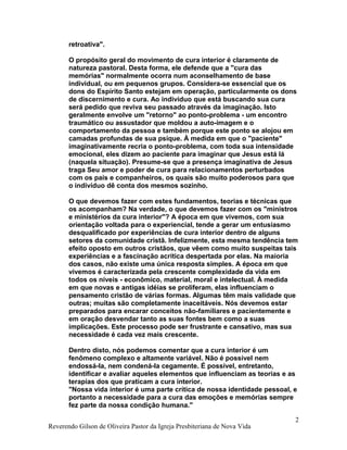 retroativa".
O propósito geral do movimento de cura interior é claramente de
natureza pastoral. Desta forma, ele defende que a "cura das
memórias" normalmente ocorra num aconselhamento de base
individual, ou em pequenos grupos. Considera-se essencial que os
dons do Espírito Santo estejam em operação, particularmente os dons
de discernimento e cura. Ao indivíduo que está buscando sua cura
será pedido que reviva seu passado através da imaginação. Isto
geralmente envolve um "retorno" ao ponto-problema - um encontro
traumático ou assustador que moldou a auto-imagem e o
comportamento da pessoa e também porque este ponto se alojou em
camadas profundas de sua psique. À medida em que o "paciente"
imaginativamente recria o ponto-problema, com toda sua intensidade
emocional, eles dizem ao paciente para imaginar que Jesus está lá
(naquela situação). Presume-se que a presença imaginativa de Jesus
traga Seu amor e poder de cura para relacionamentos perturbados
com os pais e companheiros, os quais são muito poderosos para que
o indivíduo dê conta dos mesmos sozinho.
O que devemos fazer com estes fundamentos, teorias e técnicas que
os acompanham? Na verdade, o que devemos fazer com os "ministros
e ministérios da cura interior"? A época em que vivemos, com sua
orientação voltada para o experiencial, tende a gerar um entusiasmo
desqualificado por experiências de cura interior dentro de alguns
setores da comunidade cristã. Infelizmente, esta mesma tendência tem
efeito oposto em outros cristãos, que vêem como muito suspeitas tais
experiências e a fascinação acrítica despertada por elas. Na maioria
dos casos, não existe uma única resposta simples. A época em que
vivemos é caracterizada pela crescente complexidade da vida em
todos os níveis - econômico, material, moral e intelectual. À medida
em que novas e antigas idéias se proliferam, elas influenciam o
pensamento cristão de várias formas. Algumas têm mais validade que
outras; muitas são completamente inaceitáveis. Nós devemos estar
preparados para encarar conceitos não-familiares e pacientemente e
em oração desvendar tanto as suas fontes bem como a suas
implicações. Este processo pode ser frustrante e cansativo, mas sua
necessidade é cada vez mais crescente.
Dentro disto, nós podemos comentar que a cura interior é um
fenômeno complexo e altamente variável. Não é possível nem
endossá-la, nem condená-la cegamente. É possível, entretanto,
identificar e avaliar aqueles elementos que influenciam as teorias e as
terapias dos que praticam a cura interior.
"Nossa vida interior é uma parte crítica de nossa identidade pessoal, e
portanto a necessidade para a cura das emoções e memórias sempre
fez parte da nossa condição humana."
Reverendo Gilson de Oliveira Pastor da Igreja Presbiteriana de Nova Vida
2
 