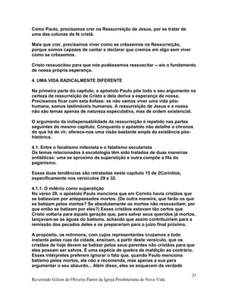 Como Paulo, precisamos crer na Ressurreição de Jesus, por se tratar de
uma das colunas da fé cristã.
Mais que crer, precisamos viver como se crêssemos na Ressurreição,
porque somos capazes de cantar e declarar que cremos em algo sem viver
como se crêssemos.
Cristo ressuscitou para que nós pudéssemos ressuscitar -- eis o fundamento
de nossa própria esperança.
4. UMA VIDA RADICALMENTE DIFERENTE
Na primeira parte do capítulo, o apóstolo Paulo põe todo o seu argumento na
certeza da ressurreição de Cristo e dela deriva a esperança da nossa.
Precisamos ficar com esta ênfase: se não vamos viver uma vida pós-
humana, somos lastimáveis humanos. A ressurreição de Jesus e a nossa
não são temas apenas de natureza especulativa, mas de ordem existencial.
O argumento da indispensabilidade da ressurreição é repetido nas partes
seguintes do mesmo capítulo. Conquanto o apóstolo não detalhe o chronos
do que há de vir, oferece-nos uma visão bastante ampla da existência pós-
histórica.
4.1. Entre o fanatismo milenista e o fatalismo secularista
Os temas relacionados à escatologia têm sido tratados de duas maneiras
antitéticas: uma se aproxima da superstição e outra compõe a fila do
paganismo.
Essas duas tendências são retratadas neste capítulo 15 de 2Coríntios,
especificamente nos versículos 29 e 32.
4.1.1. O milênio como superstição
No verso 29, o apóstolo Paulo menciona que em Corinto havia cristãos que
se batizavam por antepassados mortos. (De outra maneira, que farão os que
se batizam pelos mortos? Se absolutamente os mortos não ressuscitam, por
que então se batizam por eles?) Esses cristãos estavam tão certos que
Cristo voltaria para aquela geração que, para salvar seus queridos já mortos,
lançavam-se às águas do batismo, achando que assim contribuiriam para a
remissão dos pecados deles e os preparariam para o juízo final próximo.
A propósito, os mórmons, com cujos representantes cruzamos a todo
instante pelas ruas da cidade, ensinam, a partir deste versículo, que os
cristãos de hoje devem se batizar pelos seus parentes não cristãos para que
eles possam ser salvos. É uma espécie de quebra de maldição ao contrário.
Esses intérpretes preferem ignorar o fato que, quando Paulo menciona
batismo pelos mortos, ele não a recomenda, mas apenas a sua para
argumentar o seu absurdo... Além disso, eles se esquecem da verdade
Reverendo Gilson de Oliveira Pastor da Igreja Presbiteriana de Nova Vida
21
 