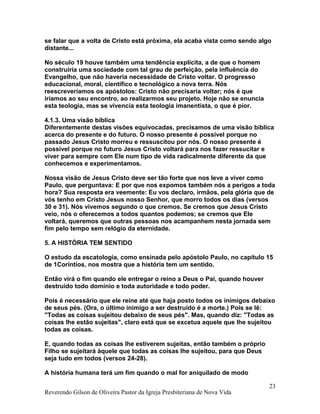 se falar que a volta de Cristo está próxima, ela acaba vista como sendo algo
distante...
No século 19 houve também uma tendência explícita, a de que o homem
construiria uma sociedade com tal grau de perfeição, pela influência do
Evangelho, que não haveria necessidade de Cristo voltar. O progresso
educacional, moral, científico e tecnológico a nova terra. Nós
reescreveríamos os apóstolos: Cristo não precisaria voltar; nós é que
iríamos ao seu encontro, ao realizarmos seu projeto. Hoje não se enuncia
esta teologia, mas se vivencia esta teologia imanentista, o que é pior.
4.1.3. Uma visão bíblica
Diferentemente destas visões equivocadas, precisamos de uma visão bíblica
acerca do presente e do futuro. O nosso presente é possível porque no
passado Jesus Cristo morreu e ressuscitou por nós. O nosso presente é
possível porque no futuro Jesus Cristo voltará para nos fazer ressucitar e
viver para sempre com Ele num tipo de vida radicalmente diferente da que
conhecemos e experimentamos.
Nossa visão de Jesus Cristo deve ser tão forte que nos leve a viver como
Paulo, que perguntava: E por que nos expomos também nós a perigos a toda
hora? Sua resposta era veemente: Eu vos declaro, irmãos, pela glória que de
vós tenho em Cristo Jesus nosso Senhor, que morro todos os dias (versos
30 e 31). Nós vivemos segundo o que cremos. Se cremos que Jesus Cristo
veio, nós o oferecemos a todos quantos podemos; se cremos que Ele
voltará, queremos que outras pessoas nos acampanhem nesta jornada sem
fim pelo tempo sem relógio da eternidade.
5. A HISTÓRIA TEM SENTIDO
O estudo da escatologia, como ensinada pelo apóstolo Paulo, no capítulo 15
de 1Coríntios, nos mostra que a história tem um sentido.
Então virá o fim quando ele entregar o reino a Deus o Pai, quando houver
destruído todo domínio e toda autoridade e todo poder.
Pois é necessário que ele reine até que haja posto todos os inimigos debaixo
de seus pés. (Ora, o último inimigo a ser destruído é a morte.) Pois se lê:
"Todas as coisas sujeitou debaixo de seus pés". Mas, quando diz: "Todas as
coisas lhe estão sujeitas", claro está que se excetua aquele que lhe sujeitou
todas as coisas.
E, quando todas as coisas lhe estiverem sujeitas, então também o próprio
Filho se sujeitará àquele que todas as coisas lhe sujeitou, para que Deus
seja tudo em todos (versos 24-28).
A história humana terá um fim quando o mal for aniquilado de modo
Reverendo Gilson de Oliveira Pastor da Igreja Presbiteriana de Nova Vida
23
 