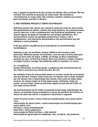 que, a apesar da aparência do Seu sumiço da história, Ele a controla. Ele nos
controla. Ele controla as pessoas ao nosso redor. Ele controla as
circunstâncias ao nosso redor. Ele controla a história, história que marcha
para reconhecer que Ele é o Senhor.
6. NÃO PODEMOS PREVER O TEMPO DA PAROUSIA
Sofremos porque não vemos com clareza o tempo da vinda de Jesus Cristo.
Nós gostaríamos de sabê-lo, embora isto fosse péssimo. Se a parousia fosse
ocorrer este ano, e nós o soubéssemos, nós ficaríamos paralisados, como
ficaram alguns da igreja de Tessalônica nos tempos apostólicos. Se a
parousia fosse ocorrer em gerações posteriores à nossa, e nós o
soubéssemos, nós ficaríamos descansados e não permitiríamos que ela
afetasse o nosso presente.
É daí que advém a tendência de se calendarizar os acontecimentos
escatológicos.
Sabemos o que vai acontecer, porque a Bíblia é clara quanto a esta
descrição. Sabemos porque vai acontecer, uma vez que é a forma pela qual
Deus se torna tudo em todos. A Bíblia, do Antigo ao Novo Testamento,
garante-nos que, no final dos tempos, Deus reconciliará a criação, inclusive
a criação humana, consigo. Os problemas estão no quando e no como.
6.1. A seqüência
Somos informados, em linhas gerais, a seqüência dos acontecimentos do
fim. Paulo a enumera nos versos 24 a 28 e 20 a 23:
Na realidade Cristo foi ressuscitado dentre os mortos, sendo ele as primícias
dos que dormem. Porque, assim como por um homem veio a morte, também
por um homem veio a ressurreição dos mortos. Pois como em Adão todos
morrem, do mesmo modo em Cristo todos serão vivificados. Cada um,
porém, na sua ordem: Cristo as primícias, depois os que são de Cristo, na
sua vinda (versos 20-23).
Os acontecimentos do fim estão no passado (encarnação e glorificação de
Jesus), no presente (nossa aceitação ou recusa do sacrifício de Cristo) e no
futuro. No caso dos salvos, o esquema é claramente o seguinte.
morte de Jesus Cristo » nossa morte (ou transformação, para quem estiver
vivo)
ressurreição de Jesus Cristo » nossa ressurreição (ou transformação para
quem estiver vivo)
parousia » nosso arrebatamento
juízo final » nosso julgamento
consumação do Reino de Deus » vida celestial
Esta seqüência geral pode ser detalhada, mas, ao fazê-lo, não podemos
Reverendo Gilson de Oliveira Pastor da Igreja Presbiteriana de Nova Vida
25
 