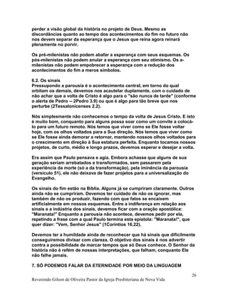 perder a visão global da história no projeto de Deus. Mesmo as
discordâncias quanto ao tempo dos acontecimentos do fim no futuro não
nos devem separar da esperança que o Jesus que reina agora reinará
plenamente no porvir.
Os pré-milenistas não podem abafar a esperança com seus esquemas. Os
pós-milenistas não podem anular a esperança com seu otimismo. Os a-
milenistas não podem empobrecer a esperança com a redução dos
acontecimentos do fim a meros símbolos.
6.2. Os sinais
Pressupondo a parousia é o acontecimento central, em torno do qual
orbitam os demais, devemos nos acautelar duplamente, com o cuidado de
não achar que a volta de Cristo é algo para o "são nunca de tarde" (conforme
o alerta de Pedro -- 2Pedro 3.9) ou que é algo para tão breve que nos
perturbe (2Tessalonicenses 2.2).
Nós simplesmente não conhecemos o tempo da volta de Jesus Cristo. E isto
é muito bom, conquanto para alguns possa soar como um convite a colocá-
lo para um futuro remoto. Nós temos que viver como se Ele fosse voltar
hoje, com os olhos voltados para a Sua direção. Nós temos que viver como
se Ele fosse ainda demorar a retornar, mantendo nossos olhos voltados para
o crescimento em direção à Sua estatura perfeita. Enquanto tocamos nossos
projetos, de curto, médio e longo prazos, devemos esperar e desejar a volta.
Era assim que Paulo pensava e agia. Embora achasse que alguns de sua
geração seriam arrebatados e transformados, sem passarem pela
experiência da morte (só a da transformação), pela iminência da parousia
(versículo 51), ele não deixava de fazer projetos para a universalização do
Evangelho.
Os sinais do fim estão na Bíblia. Alguns já se cumpriram claramente. Outros
ainda não se cumpriram. Devemos ter cuidado de não os ignorar, mas
também de não os produzir, fazendo com que fatos se encaixem
artificialmente em nossos esquemas. Entre a indiferença em relação aos
sinais e a indústria dos sinais, devemos ficar com a oração apostólica:
"Maranata!" Enquanto a parousia não acontece, devemos pedir por ela,
repetindo a frase com a qual Paulo termina esta epístola: "Maranata!", que
quer dizer: "Vem, Senhor Jesus" (1Coríntios 16.22).
Devemos ter a humildade ainda de reconhecer que há sinais que dificilmente
conseguiremos divisar com clareza. O objetivo dos sinais é nos advertir
contra a possibilidade de marcar tempos que só Deus conhece. O Senhor da
história não é refém de nossas interpretações, que falham, conquanto Ele
não falhe jamais.
7. SÓ PODEMOS FALAR DA ETERNIDADE POR MEIO DA LINGUAGEM
Reverendo Gilson de Oliveira Pastor da Igreja Presbiteriana de Nova Vida
26
 