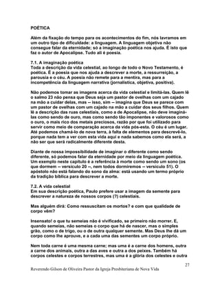 POÉTICA
Além da fixação do tempo para os acontecimentos do fim, nós lavramos em
um outro tipo de dificuldade: a linguagem. A linguagem objetiva não
consegue falar da eternidade; só a imaginação poética nos ajuda. É isto que
faz o autor de Apocalipse. Tudo ali é poesia.
7.1. A imaginação poética
Toda a descrição da vida celestial, ao longo de todo o Novo Testamento, é
poética. É a poesia que nos ajuda a descrever a morte, a ressurreição, a
parousia e o céu. A poesia não remete para a mentira, mas para a
incompetência da linguagem narrativa (jornalística, objetiva, positiva).
Não podemos tomar as imagens acerca da vida celestial e limitá-las. Quem lê
o salmo 23 não pensa que Deus seja um pastor de ovelhas com um cajado
na mão a cuidar delas, mas -- isso, sim -- imagina que Deus se parece com
um pastor de ovelhas com um cajado na mão a cuidar dos seus filhos. Quem
lê a descrição das ruas celestiais, como a de Apocalipse, não deve imaginá-
las como sendo de ouro, mas como sendo tão imponentes e valorosos como
o ouro, o mais rico dos metais preciosos, razão por que foi utilizado para
servir como meio de comparação acerca da vida pós-esta. O céu é um lugar.
Até podemos chamá-lo de nova terra, à falta de elementos para descrevê-lo,
porque nada tem a ver com esta vida aqui e nada sabemos como ela será, a
não ser que será radicalmente diferente desta.
Diante de nossa impossibilidade de imaginar o diferente como sendo
diferente, só podemos falar da eternidade por meio da linguagem poética.
Um exemplo neste capítulo é a referência à morte como sendo um sono (os
que dormem -- versículo 20 --, nem todos dormiremos -- versículo 51). O
apóstolo não está falando do sono da alma: está usando um termo próprio
da tradição bíblica para descrever a morte.
7.2. A vida celestial
Em sua descrição poética, Paulo prefere usar a imagem da semente para
descrever a natureza de nossos corpos (?) celestiais.
Mas alguém dirá: Como ressuscitam os mortos? e com que qualidade de
corpo vêm?
Insensato! o que tu semeias não é vivificado, se primeiro não morrer. E,
quando semeias, não semeias o corpo que há de nascer, mas o simples
grão, como o de trigo, ou o de outra qualquer semente. Mas Deus lhe dá um
corpo como lhe aprouve, e a cada uma das sementes um corpo próprio.
Nem toda carne é uma mesma carne; mas uma é a carne dos homens, outra
a carne dos animais, outra a das aves e outra a dos peixes. Também há
corpos celestes e corpos terrestres, mas uma é a glória dos celestes e outra
Reverendo Gilson de Oliveira Pastor da Igreja Presbiteriana de Nova Vida
27
 