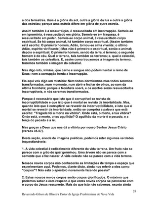 a dos terrestres. Uma é a glória do sol, outra a glória da lua e outra a glória
das estrelas; porque uma estrela difere em glória de outra estrela.
Assim também é a ressurreição, é ressuscitado em incorrupção. Semeia-se
em ignomínia, é ressuscitado em glória. Semeia-se em fraqueza, é
ressuscitado em poder. Semeia-se corpo animal, é ressuscitado corpo
espiritual. Se há corpo animal, há também corpo espiritual. (Assim também
está escrito: O primeiro homem, Adão, tornou-se alma vivente; o último
Adão, espírito vivificante.) Mas não é primeiro o espiritual, senão o animal;
depois o espiritual. O primeiro homem, sendo da terra, é terreno; o segundo
homem é do céu. Qual o terreno, tais também os terrenos; e, qual o celestial,
tais também os celestiais. E, assim como trouxemos a imagem do terreno,
traremos também a imagem do celestial.
Mas digo isto, irmãos, que carne e sangue não podem herdar o reino de
Deus; nem a corrupção herda a incorrupção.
Eis aqui vos digo um mistério: Nem todos dormiremos mas todos seremos
transformados, num momento, num abrir e fechar de olhos, ao som da
última trombeta; porque a trombeta soará, e os mortos serão ressuscitados
incorruptíveis, e nós seremos transformados.
Porque é necessário que isto que é corruptível se revista da
incorruptibilidade e que isto que é mortal se revista da imortalidade. Mas,
quando isto que é corruptível se revestir da incorruptibilidade, e isto que é
mortal se revestir da imortalidade, então se cumprirá a palavra que está
escrito: "Tragada foi a morte na vitória". Onde está, o morte, a tua vitória?
Onde está, o morte, o teu aguilhão? O aguilhão da morte é o pecado, e a
força do pecado é a lei.
Mas graças a Deus que nos dá a vitória por nosso Senhor Jesus Cristo
(versos 35-57).
Desta seção, eivada de imagens poéticas, podemos reter algumas verdades
inquestionáveis:
1. A vida celestial é radicalmente diferente da vida terrena. Um fruto não se
parece com o grão do qual germinou. Uma árvore não se parece com a
semente que a fez nascer. A vida celeste não se parece com a vida terrena.
Nossos novos corpos não conhecerão as limitações de tempo e espaço que
experimentam aqui. Podemos, diante disto, ainda nos referir a eles como
"corpos"? Não está o apóstolo novamente fazendo poesia?
2. Estes nossos novos corpos serão corpos glorificados. O máximo que
podemos saber a este respeito é que estes novos corpos se parecerão com
o corpo do Jesus ressurreto. Mais do que isto não sabemos, exceto ainda
Reverendo Gilson de Oliveira Pastor da Igreja Presbiteriana de Nova Vida
28
 