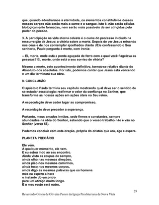 que, quando adentrarmos à eternidade, os elementos constitutivos desses
nossos corpos não serão mais a carne e o sangue, isto é, não serão células
biologicamente formadas, nem serão mais passíveis de ser atingidas pelo
poder do pecado.
3. A participação na vida eterna celeste é o cume do processo iniciado na
ressurreição de Jesus: a vitória sobre a morte. Depois de ver Jesus reinando
nos céus e de nos contemplar ajoelhados diante dEle confessando o Seu
senhorio, Paulo pergunta à morte, com ironia:
-- Ei, morte, onde está a ponta aguçada de ferro com a qual você flagelava as
pessoas? Ei, morte, onde está o seu sorriso de vitória?
Mesmo a morte, este acontecimento definitivo, tornou-se relativa diante do
Absoluto dos absolutos. Por isto, podemos cantar que Jesus está vencendo
e um dia terminará sua obra.
8. CONCLUSÃO
O apóstolo Paulo termina seu capítulo mostrando qual deve ser o sentido de
se estudar escatologia: reafirmar o valor da confiança no Senhor, que
transforma as nossas ações em ações úteis no Seu reino.
A especulação deve ceder lugar ao compromisso.
A recordação deve preceder a esperança.
Portanto, meus amados irmãos, sede firmes e constantes, sempre
abundantes na obra do Senhor, sabendo que o vosso trabalho não é vão no
Senhor (verso 58).
Podemos concluir com esta oração, própria do cristão que ora, age e espera.
PLANETA PRECÁRIO
Ele vem.
A qualquer momento, ele vem.
E eu estou indo ao seu encontro.
Ainda visto as roupas de sempre,
ainda olho nas mesmas direções,
ainda piso nos mesmos caminhos,
ainda toco nos mesmos corpos,
ainda digo as mesmas palavras que os homens
mas eu espero a hora
o instante do encontro
para um abraço muito longo.
E o meu rosto será outro.
Reverendo Gilson de Oliveira Pastor da Igreja Presbiteriana de Nova Vida
29
 