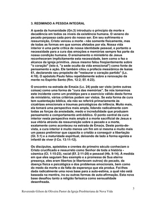 3. REDIMINDO A PESSOA INTEGRAL
A queda da humanidade (Gn.3) introduziu o princípio da morte e
decadência em todos os níveis da existência humana. O veneno do
pecado perpassa cada poro do nosso ser. Em seu sofrimento e
ressurreição, Cristo venceu a morte - não somente fisicamente, mas
de todas as formas em que somos afetados por ela. Nossa vida
interior é uma parte crítica de nossa identidade pessoal, e portanto a
necessidade para a cura das emoções e memórias sempre fez parte da
nossa condição humana. O ensinamento e ministério de Jesus
reconheceram implicitamente esta necessidade, bem como o fez o
alcance da igreja primitiva. Jesus mesmo falou freqüentemente sobre
"o coração" (isto é, "a sede oculta da vida emocional") como fonte de
pensamento e ação. Ele também citou a profecia messiânica de Isaías
61, declarando seu propósito de "restaurar o coração partido" (Lc.
4:18). O apóstolo Paulo falou repetidamente sobre a renovação da
mente no Espírito Santo (Rm. 12:2; Ef. 4:23).
O encontro na estrada de Emaús (Lc. 24) pode ser visto (entre outras
coisas) como uma forma de "cura das memórias". Se nós tomarmos
este incidente como um protótipo para o exercício válido desta forma
de ministério, vários critérios podem ser vistos. Se esta forma de cura
tem sustentação bíblica, ela não se referirá primariamente às
cicatrizes emocionais e traumas psicológicos da infância. Muito mais,
ela tomará uma perspectiva mais ampla, lidando radicalmente com
todas as forças da ansiedade, medo e incredulidade que produzem
pensamento e comportamento anti-bíblico. O ponto central da cura
interior nesta perspectiva mais ampla é a morte sacrificial de Jesus e
sua vitória através da ressurreição sobre o pecado e a morte,
exatamente como aconteceu na estrada de Emaús. Deste ponto-de-
vista, a cura interior é muito menos um fim em si mesma e muito mais
um passo preliminar que capacita o cristão a conseguir a libertação
(Gl. 5:1) e a maturidade espiritual, deixando de lado a forma egoísta e
infantil de viver (I Co. 13:11-12).
Os discípulos, apóstolos e crentes do primeiro século conheciam o
Cristo crucificado e ressurreto como Senhor de toda a história -
cósmica (Cl. 1:15-23), racial (Ef. 2:11-20) e pessoal (Hb. 9:14). À medida
em que eles seguiam Seu exemplo e a promessa de Sua eterna
presença, eles eram libertos (e libertavam outros) do pecado, da
doença física e psicológica e dos problemas emocionais, bem como
do medo da morte e da falta de esperança que ela produz. Foi-lhes
dada radicalmente uma nova base para a auto-estima, a qual não está
baseada na mentira, ira ou outras formas de auto-afirmação. Esta nova
base desafiou tanto a religião farisaica como sensualidade
desenfreada.
Reverendo Gilson de Oliveira Pastor da Igreja Presbiteriana de Nova Vida
3
 