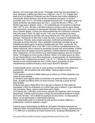 Senhora, em outro lugar está escrito: "O Dragão vendo que fora precipitado na
terra, perseguiu a Mulher que dera à luz o Menino" ( Ap 12, 13 ). A Igreja teria
dado à luz a um Menino? Evidente que não! Portanto esta mulher refulgente é
unicamente, Nossa Senhora, pois foi ela unicamente que gerou "o menino"
prometido conf. Is 9, 5 ). Diz ainda a Sagrada Escritura que: "(o Dragão) deteve-se
diante da Mulher que estava para dar à luz (...) para lhe devorar o Filho (...) A
Mulher fugiu para o deserto, onde (...) foi sustentada por mil duzentos e sessenta
dias" ( AP 12, 4.6 ). De fato, o demônio maquinou contra a vida de Jesus desde
seu nascimento, na pessoa do perseguidor Herodes. Maria fugiu então com o filho
para o deserto (Egito). Lá ficou por aproximadamente mil e duzentos e sessenta
dias (três anos e meio). Ou seja, do ano 7 AC, ano do nascimento de Jesus,
conforme atualmente se acredita, até março-abril do ano 4 AC, ano da morte de
Herodes. Perfazendo os três anos e meio de exílio, nos quais foi sustentada pela
Providência. Portanto, todos esses versículos, confirmam primeiramente a
assunção de Nossa Senhora. Pois o apóstolo a contempla revestida de sol, já
estabelecida desde agora na glória prometida pelo seu Filho, quando diz "Os
justos resplandecerão como o sol" (Mt 13,43). Confirma incontestavelmente sua
realeza espiritual, pois a mesma se apresenta coroada com doze estrelas, símbolo
das doze tribos de Israel e dos doze apóstolos. Portanto Rainha do Antigo e do
Novo Testamento. Por fim confirma sua maternidade espiritual, pois diz o Espírito
Santo: "(O Dragão) se irritou contra a Mulher ( Maria ) e foi fazer guerra ao resto
de sua descendência ( seus filhos espirituais ), os que guardam os mandamentos
de Deus e têm o testemunho de Jesus" ( Ap 12, 17 ). Somos de sua descendência
apenas se nos comprometermos com o Cristo Jesus, guardando os seus
mandamentos e testemunhando-o como nosso Senhor e Salvador".
A interpretação acima, que vez ou outra aparece nos debates entre católicos e
protestantes, não me parece das mais felizes. Vejamos alguns pontos
discrepantes:
1) Em nenhum momento a Bíblia relata que os salvos em Cristo receberão uma
coroa de doze estrelas;
2) Também nada registra sobre os tormentos e os gritos de Maria na hora do
parto. Acredito que Maria sentiu as dores normais, mas não a ponto de ficar
atormentada;
3) Maria fugiu para o Egito (Mt 2.14) e não para o deserto; 4) Pelo relato de
Apocalipse, o filho foi arrebatado e a mulher fugiu para o deserto, o que realmente
não aconteceu. Maria, Jesus e José foram para o Egito;
5) O cálculo dos 1.260 dias, como acima, pareceu-me impreciso, sem convicção,
aproximado. A Bíblia nada diz sobre o tempo de permanência de Maria no Egito;
6) O texto não fala - nem a Bíblia em qualquer de seus livros - na Assunção de
Maria, na sua glorificação e maternidade espiritual.
7) A interpretação está na contramão do que pensam eruditos católicos e
protestantes, conforme registros a seguir.
Vejamos qual a interpretação da Bíblia de Jerusalém (Primeira impressão em
setembro/1985, Sociedade Bíblica Católica Internacional e Paulus, autenticada em
1.11.1980 com a assinatura de Paulo Evaristo Arns, Arcebispo Metropolitano de
Reverendo Gilson de Oliveira Pastor da Igreja Presbiteriana de Nova Vida
31
 