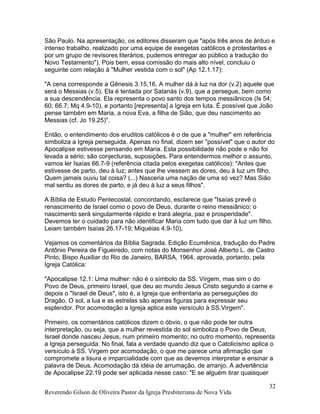 São Paulo. Na apresentação, os editores disseram que "após três anos de árduo e
intenso trabalho, realizado por uma equipe de exegetas católicos e protestantes e
por um grupo de revisores literários, pudemos entregar ao público a tradução do
Novo Testamento"). Pois bem, essa comissão do mais alto nível, concluiu o
seguinte com relação à "Mulher vestida com o sol" (Ap 12.1.17):
"A cena corresponde a Gênesis 3.15,16. A mulher dá à luz na dor (v.2) aquele que
será o Messias (v.5). Ela é tentada por Satanás (v.9), que a persegue, bem como
a sua descendência. Ela representa o povo santo dos tempos messiânicos (Is 54;
60; 66.7; Mq 4.9-10), e portanto [representa] a Igreja em luta. É possível que João
pense também em Maria, a nova Eva, a filha de Sião, que deu nascimento ao
Messias (cf. Jo 19.25)".
Então, o entendimento dos eruditos católicos é o de que a "mulher" em referência
simboliza a Igreja perseguida. Apenas no final, dizem ser "possível" que o autor do
Apocalipse estivesse pensando em Maria. Esta possibilidade não pode e não foi
levada a sério; são conjecturas, suposições. Para entendermos melhor o assunto,
vamos ler Isaías 66.7-9 (referência citada pelos exegetas católicos): "Antes que
estivesse de parto, deu à luz; antes que lhe viessem as dores, deu à luz um filho.
Quem jamais ouviu tal coisa? (...) Nasceria uma nação de uma só vez? Mas Sião
mal sentiu as dores de parto, e já deu à luz a seus filhos".
A Bíblia de Estudo Pentecostal, concordando, esclarece que "Isaías prevê o
renascimento de Israel como o povo de Deus, durante o reino messiânico; o
nascimento será singularmente rápido e trará alegria, paz e prosperidade".
Devemos ter o cuidado para não identificar Maria com tudo que dar à luz um filho.
Leiam também Isaías 26.17-19; Miquéias 4.9-10).
Vejamos os comentários da Bíblia Sagrada, Edição Ecumênica, tradução do Padre
Antônio Pereira de Figueiredo, com notas do Monsenhor José Alberto L. de Castro
Pinto, Bispo Auxiliar do Rio de Janeiro, BARSA, 1964, aprovada, portanto, pela
Igreja Católica:
"Apocalipse 12.1: Uma mulher: não é o símbolo da SS. Virgem, mas sim o do
Povo de Deus, primeiro Israel, que deu ao mundo Jesus Cristo segundo a carne e
depois o "Israel de Deus", isto é, a Igreja que enfrentaria as perseguições do
Dragão. O sol, a lua e as estrelas são apenas figuras para expressar seu
esplendor. Por acomodação a Igreja aplica este versículo à SS.Virgem".
Primeiro, os comentários católicos dizem o óbvio, o que não pode ter outra
interpretação, ou seja, que a mulher revestida do sol simboliza o Povo de Deus,
Israel donde nasceu Jesus, num primeiro momento; no outro momento, representa
a Igreja perseguida. No final, fala a verdade quando diz que o Catolicismo aplica o
versículo à SS. Virgem por acomodação, o que me parece uma afirmação que
compromete a lisura e imparcialidade com que as devemos interpretar e ensinar a
palavra de Deus. Acomodação dá idéia de arrumação, de arranjo. A advertência
de Apocalipse 22.19 pode ser aplicada nesse caso: "E se alguém tirar quaisquer
Reverendo Gilson de Oliveira Pastor da Igreja Presbiteriana de Nova Vida
32
 