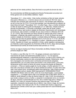 palavras do livro desta profecia, Deus lhe tirará a sua parte da árvore da vida..."
Os comentaristas da Bíblia [evangélica] de Estudo Pentecostal concordam em
linhas gerais com os das bíblias católicas. Vejam:
"Apocalipse 12.1 - Uma mulher - Esta mulher simboliza os fiéis de Israel, através
dos quais o Messias (i.e., o menino Jesus) veio ao mundo (cf. Rm 9.5). Isso é
indicado não somente pelo nascimento do menino, mas também pela referência
ao sol e à lua (ver Gn 37.9-11) e às doze estrelas, que naturalmente se referem às
doze tribos de Israel". "Apocalipse 12.6 - A mulher fugiu - Aqui, a mulher simboliza
os fiéis de Israel na última parte da tribulação (cf. os 1260 dias, metade exata do
período da tribulação). (1) Durante a tribulação, esses fiéis de Israel, judeus
tementes a Deus, opor-se-ão à religião do Anticristo. Examinando com sinceridade
as Escrituras, eles aceitam a verdade de que Jesus Cristo é o Messias (Dt 4.30-
31; Zc 13.8-9). São socorridos por Deus durante os últimos três anos e meio da
tribulação, e Satanás não poderá vencê-los (ver vv 13-16). (2) Quem de Israel
aceitar a religião do Anticristo e rejeitar a verdade bíblica do Messias, será julgado
e destruído nos dias da grande tribulação (ver Is 10.21-23; Ez 11.17-21; 20.34-38;
Zc 13.8-9)". "Apocalipse 12.13 - Perseguiu a mulher - Satanás procura destruir a
mulher. Aqueles em Israel, que aceitarem a Cristo, serão vigiados e perseguidos
por Satanás e pelos seguidores do Anticristo (cf Mt 24.15-21). Deus dará proteção
sobrenatural aos santos de Israel durante esse período (vv 14-16)".
Vamos ver alguns trechos de O Novo Comentário da Bíblia, Edições Vida Nova,
primeira edição em 1963:
"A mulher e o seu filho (Ap 12.1-17) - Os gregos contavam uma história do
nascimento de Apolo marcadamente paralela à dos vv. 1-6. Os egípcios
semelhantemente relatavam o nascimento de Hórus; um fato é que a história, em
formas modificadas, parece ter sido universalmente contada. Claramente, João
tem empregado uma narrativa bem conhecida (primeiramente adaptada,
aparentemente, por um judeu) tanto para ilustrar o seu próprio tema, como para
tacitamente excluir todos os heróis de outras crenças da posição de Redentor
universal (...) Para as nações pagãs do mundo antigo, a mulher grávida (12.1,2)
teria sido uma deusa coroada com as doze estrelas do zodíaco. O judeu teria visto
nela o seu próprio povo, encabeçado pelos doze patriarcas. João mostra que ela
não representa nenhum destes, MAS [representa] O VERDADEIRO POVO
CRENTE DE DEUS, tanto da velha, como da nova dispensação, a comunidade
messiânica. (...) O dragão agora volta a sua atenção para A MULHER, ISTO É, A
IGREJA, tendo falhado no caso do Senhor dela (cfr. João 15.20). No simbolismo
que revela o ataque contra a mulher, a serpente é considerada como um monstro
da água, inclusive a personificação do mar. Daí a mulher foge para o refúgio no
deserto (14), onde um monstro marítimo não pode ter lugar. Para não ser
superada, a serpente manda após ela um dilúvio, mas a terra o traga, de maneira
que não se faça mais nada por ele (15,16). O retrato bem ilustra a segurança
espiritual dos crentes contra tudo que o diabo possa fazer em suas tentativas para
destruí-los".
Reverendo Gilson de Oliveira Pastor da Igreja Presbiteriana de Nova Vida
33
 