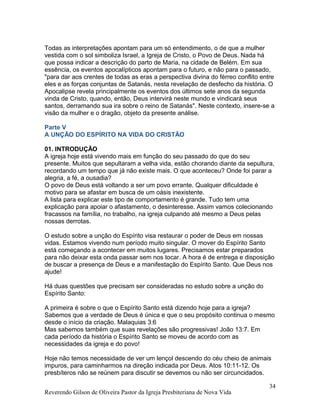 Todas as interpretações apontam para um só entendimento, o de que a mulher
vestida com o sol simboliza Israel, a Igreja de Cristo, o Povo de Deus. Nada há
que possa indicar a descrição do parto de Maria, na cidade de Belém. Em sua
essência, os eventos apocalípticos apontam para o futuro, e não para o passado,
"para dar aos crentes de todas as eras a perspectiva divina do férreo conflito entre
eles e as forças conjuntas de Satanás, nesta revelação de desfecho da história. O
Apocalipse revela principalmente os eventos dos últimos sete anos da segunda
vinda de Cristo, quando, então, Deus intervirá neste mundo e vindicará seus
santos, derramando sua ira sobre o reino de Satanás". Neste contexto, insere-se a
visão da mulher e o dragão, objeto da presente análise.
Parte V
A UNÇÃO DO ESPÍRITO NA VIDA DO CRISTÃO
01. INTRODUÇÃO
A igreja hoje está vivendo mais em função do seu passado do que do seu
presente. Muitos que sepultaram a velha vida, estão chorando diante da sepultura,
recordando um tempo que já não existe mais. O que aconteceu? Onde foi parar a
alegria, a fé, a ousadia?
O povo de Deus está voltando a ser um povo errante. Qualquer dificuldade é
motivo para se afastar em busca de um oásis inexistente.
A lista para explicar este tipo de comportamento é grande. Tudo tem uma
explicação para apoiar o afastamento, o desinteresse. Assim vamos colecionando
fracassos na família, no trabalho, na igreja culpando até mesmo a Deus pelas
nossas derrotas.
O estudo sobre a unção do Espírito visa restaurar o poder de Deus em nossas
vidas. Estamos vivendo num período muito singular. O mover do Espírito Santo
está começando a acontecer em muitos lugares. Precisamos estar preparados
para não deixar esta onda passar sem nos tocar. A hora é de entrega e disposição
de buscar a presença de Deus e a manifestação do Espírito Santo. Que Deus nos
ajude!
Há duas questões que precisam ser consideradas no estudo sobre a unção do
Espírito Santo:
A primeira é sobre o que o Espírito Santo está dizendo hoje para a igreja?
Sabemos que a verdade de Deus é única e que o seu propósito continua o mesmo
desde o início da criação. Malaquias 3:6
Mas sabemos também que suas revelações são progressivas! João 13:7. Em
cada período da história o Espírito Santo se moveu de acordo com as
necessidades da igreja e do povo!
Hoje não temos necessidade de ver um lençol descendo do céu cheio de animais
impuros, para caminharmos na direção indicada por Deus. Atos 10:11-12. Os
presbíteros não se reúnem para discutir se devemos ou não ser circuncidados.
Reverendo Gilson de Oliveira Pastor da Igreja Presbiteriana de Nova Vida
34
 