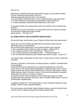 Atos 15:1,6.
Nestes dias o Espírito Santo está dispensando à igreja o que ele tem de melhor.
Por isso é devemos estar atentos à sua voz.
Algumas perguntas devemos fazer a nós mesmos:
a. O que estamos realizando tem a ver com o plano de Deus para esses dias?
b. O nosso esforço tem respondido as prioridades do Reino de Deus?
c. A nossa motivação está sendo direcionada para o alvo certo?
A segunda questão é se a igreja está ouvindo com clareza o que o Espírito está
dizendo?
Quando não se ouve com clareza a voz do Espírito corre-se o risco de caminhar
por caminhos traçados pela nossa vontade.
Paulo adverte - 1 Coríntios 14:8
02. COMO OUVIR A VOZ DO ESPÍRITO NESTES DIAS?
Em primeiro lugar, examinando o que a Palavra de Deus fala sobre esse período.
Isaías 35 é um texto profético que fala sobre uma grande unção que será
derramada sobre o nosso deserto!
Esta unção será tão grande que o maior desejo de Deus será cumprido.
a. Ver o evangelho sendo pregado a todas as nações. - Mateus 24:14
b. Ver a igreja convivendo com o sobrenatural. - Marcos 16:17
c. Ver o povo buscando a santificação de vida. - 1 Tessalonicenses 4:3
d. Ver as influências satânicas sendo inibidas pelo poder da unção. - Lucas 4:18
Em segundo lugar, estendendo os olhos para o mundo para ver onde o vento está
soprando.
Durante um período o vento soprou em alguns países e modificou completamente
a sua paisagem.
A Escócia há cerca de quatrocentos anos estava mergulhada em profundas
trevas. O povo vivia numa pobreza degradante. O sistema feudal, que em outros
países já havia sido abolido, ainda predominava na Escócia. Não existia a classe
média. Apenas o clero, a nobreza e o povo. O povo era considerado os vassalos
dos barões. Era escravo no corpo e na mente.
O clero levava uma vida corrompida e imoral. Neste caos surge um homem
levantado por Deus chamado João Knox. Sob o ministério deste homem o país foi
transformado completamente.
A Inglaterra também em 1739 experimentou o mover do Espírito através de João
Wesley, Charles Finney, George Whitefield.
Em outros países como Irlanda, Gales, Estados Unidos o sopro do Espírito Santo
mudou a vida e o sistema de governo até então predominante.
Reverendo Gilson de Oliveira Pastor da Igreja Presbiteriana de Nova Vida
35
 