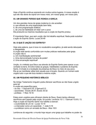 Hoje o Espírito continua soprando em muitos outros lugares. A nossa oração é
que ele não deixe de soprar em nosso meio, em nossa igreja, em nosso país.
03. UM GRANDE PERIGO QUE RONDA A IGREJA
Um dos grandes riscos da igreja moderna é o de acreditar:
a. que através de uma organização bem feita;
b. de uma programação eclética;
c. de uma da habilidade em lidar com o povo
Ela produzirá os mesmos resultados que a unção do Espírito produz.
É importante frisar, que sem unção não há trabalho espiritual. Nada pode substituir
a ação do Espírito Santo. Lucas 24:49
04. O QUE É UNÇÃO DO ESPÍRITO?
Hoje esta palavra, que é nova no vocabulário evangélico, já está sendo deturpada
e desgastada.
A unção está sendo confundida com muitas práticas realizadas pela igreja.
A unção não é:
a. Um manifestação sentimental!
c. Uma demonstração humana de poder!
d. Uma encenação espiritual!
Unção, é o método que Deus usa através do Espírito Santo para operar a sua
vontade na terra. Envolve todas as graças, habilidades e poderes do Espírito
Santo. A Unção é a revelação da presença de Deus no meio do seu povo.
Ela ao se manifestar afeta todo aquele que é tocado. Quando um homem está
ungido tudo o que ele toca recebe a mesma unção.
05. UM PEQUENO HISTÓRICO BÍBLICO
No Antigo Testamento ninguém podia oferecer sacrifícios se não fosse ungido
para tal.
A unção era específica para:
- os reis - 1 Samuel 9:16; 2 Samuel 5:3
- sacerdotes - Êxodo 28:41; Êxodo 30:32
- profetas - 1 Reis 19:16
Estes eram ungidos para oficiarem diante de Deus. Quem tentou oferecer
sacrifícios sem passar pela unção, foi punido. Levíticos 10:1; 1 Samuel 13:8-9; 13.
Hoje a unção do Espírito Santo nos habilita a exercer:
- a autoridade de um rei - Lucas 10:19
- a interceder como um sacerdote - 1 João 5:16
- a profetizar como um enviado de Deus - Atos 18:9
Lembre-se do seguinte: o mundo hoje requer uma igreja que trabalhe no poder do
Reverendo Gilson de Oliveira Pastor da Igreja Presbiteriana de Nova Vida
36
 