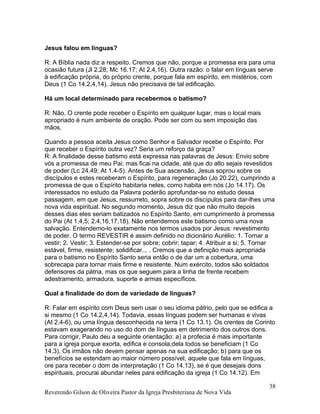 Jesus falou em línguas?
R: A Bíblia nada diz a respeito. Cremos que não, porque a promessa era para uma
ocasião futura (Jl 2.28; Mc 16.17; At 2.4,16). Outra razão: o falar em línguas serve
à edificação própria, do próprio crente, porque fala em espírito, em mistérios, com
Deus (1 Co 14.2,4,14). Jesus não precisava de tal edificação.
Há um local determinado para recebermos o batismo?
R: Não. O crente pode receber o Espírito em qualquer lugar, mas o local mais
apropriado é num ambiente de oração. Pode ser com ou sem imposição das
mãos.
Quando a pessoa aceita Jesus como Senhor e Salvador recebe o Espírito. Por
que receber o Espírito outra vez? Seria um reforço da graça?
R: A finalidade desse batismo está expressa nas palavras de Jesus: Envio sobre
vós a promessa de meu Pai; mas ficai na cidade, até que do alto sejais revestidos
de poder (Lc 24.49; At 1.4-5). Antes de Sua ascensão, Jesus soprou sobre os
discípulos e estes receberam o Espírito, para regeneração (Jo 20.22), cumprindo a
promessa de que o Espírito habitaria neles, como habita em nós (Jo 14.17). Os
interessados no estudo da Palavra poderão aprofundar-se no estudo dessa
passagem, em que Jesus, ressurreto, sopra sobre os discípulos para dar-lhes uma
nova vida espiritual. No segundo momento, Jesus diz que não muito depois
desses dias eles seriam batizados no Espírito Santo, em cumprimento à promessa
do Pai (At 1.4,5; 2.4,16,17,18). Não entendemos este batismo como uma nova
salvação. Entendemo-lo exatamente nos termos usados por Jesus: revestimento
de poder. O termo REVESTIR é assim definido no dicionário Aurélio: 1. Tornar a
vestir; 2. Vestir; 3. Estender-se por sobre; cobrir; tapar; 4. Atribuir a si; 5. Tornar
estável, firme, resistente; solidificar... . Cremos que a definição mais apropriada
para o batismo no Espírito Santo seria então o de dar um a cobertura, uma
sobrecapa para tornar mais firme e resistente. Num exército, todos são soldados
defensores da pátria, mas os que seguem para a linha de frente recebem
adestramento, armadura, suporte e armas específicos.
Qual a finalidade do dom de variedade de línguas?
R: Falar em espírito com Deus sem usar o seu idioma pátrio, pelo que se edifica a
si mesmo (1 Co 14.2,4,14). Todavia, essas línguas podem ser humanas e vivas
(At 2.4-6), ou uma língua desconhecida na terra (1 Co 13.1). Os crentes de Corinto
estavam exagerando no uso do dom de línguas em detrimento dos outros dons.
Para corrigir, Paulo deu a seguinte orientação: a) a profecia é mais importante
para a igreja porque exorta, edifica e consola;dela todos se beneficiam (1 Co
14.3). Os irmãos não devem pensar apenas na sua edificação; b) para que os
benefícios se estendam ao maior número possível, aquele que fala em línguas,
ore para receber o dom de interpretação (1 Co 14.13), se é que desejais dons
espirituais, procurai abundar neles para edificação da igreja (1 Co 14.12). Em
Reverendo Gilson de Oliveira Pastor da Igreja Presbiteriana de Nova Vida
38
 