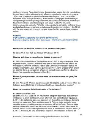 nenhum momento Paulo despreza ou desestimula o uso do dom de variedade de
línguas. Ao contrário, ele agradeceu a Deus porque falava muito em línguas (v.
18) e disse que gostaria que todos falassem em línguas , mas que também
houvesse muito mais profecia (v.5). Para benefício da Igreja e essa orientação
vale para hoje convém que haja intérprete; se não houver intérprete, melhor que
fiquem em silêncio, falando consigo e com Deus (v.28). Por fim, uma
recomendação do apóstolo: Portanto, irmãos, procurai, com zelo, profetizar e não
proibais falar línguas, mas faça-se tudo decentemente e com ordem (1 Co 14.39-
40). Ou seja: usemos todos os dons para que o Espírito se manifeste, mas em
ordem.
Parte VIII
CONTEMPORANEIDADE DOS DONS ESPIRITUAIS
Batismo no Espírito Santo - Dom de Línguas - (PERGUNTAS E RESPOSTAS)
Onde estão na Bíblia as promessas de batismo no Espírito?
R: Isaías 44.3; Joel 2.28-29; Mateus 3.11; Lucas 24.49.
Quando se iniciou o cumprimento dessas promessas?
R: Iniciou-se por ocasião do Pentecostes (Atos 2.1-4), a segunda grande festa
sagrada do ano judaico. Cinqüenta dias após a Páscoa iniciava-se a festa de
Pentecostes, também chamada Festas das Colheitas; Pentecostes deriva do
grego penteekostos , que significa qüinquagésimo. Leiam: E todos foram cheios
do Espírito Santo e começaram a falar em outras línguas, conforme o Espírito
Santo lhes concedia que falassem (Atos 2.4).
Houve alguma promessa para que esse batismo ocorresse em gerações
futuras?
R: Sim. Atos 2.39: "Porque a promessa vos diz respeito a vós, a vossos filhos e a
todos os que estão longe: a tantos quantos Deus, nosso Senhor chamar".
Quais os exemplos de batismos após o Pentecostes?
R: EXEMPLOS BÍBLICOS:
(a) EM SAMARIA - Atos 8.5-17. Aqui temos o registro detalhado do batismo de
irmãos que já eram crentes em Jesus e haviam sido batizados nas águas (vs.
8,12,14). Os apóstolos, pois, que estavam em Jerusalém, ouvindo que Samaria
recebera a palavra de Deus, enviaram para lá Pedro e João, os quais, tendo
descido, oraram por eles para que recebessem o Espírito Santo. Porque sobre
nenhum deles tinha ainda descido, mas somente eram batizados em nome do
Senhor Jesus. Então, lhes impuseram as mãos, e receberam o Espírito Santo (At
8.14-17). Portanto, foi uma experiência posterior a Pentecostes e distinta da
Reverendo Gilson de Oliveira Pastor da Igreja Presbiteriana de Nova Vida
39
 