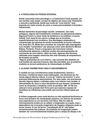 4. A PSICOLOGIA DA PESSOA INTEGRAL
Existe comunhão entre psicologia e o Cristianismo? Esta questão, em
seu sentido mais amplo, escapa do objetivo da nossa aula. Entretanto,
o assunto é pertinente, desde que muito da "cura interior" está
baseada em visão secular de como a nossa personalidade é formada e
influenciada.
Muitos elementos da psicologia secular, entretanto, são mais
ambíguos; alguns são frontalmente contrários ao pensamento bíblico.
Sigmund Freud é a maior fonte de tendência a se enfatizar o trauma
infantil. Carl Jung foi seu aluno e colega que se envolveu
superficialmente com ocultismo. Sua abordagem sistemática à
compreensão da natureza da mente inconsciente se tornou influente
nos anos 60 e 70. Muito dos conceitos de Jung têm sido empregados
num modelo "carismático" por pessoas como John Sanford e Morton
Kelsey. Portanto, Freud e Jung (para não mencionar outros)
indiretamente ajudaram a delinear muitas das pressuposições do
movimento de cura interior. Além do mais, algumas das técnicas
utilizadas para resgatar memórias têm sido tomadas de empréstimos
de terapias seculares.
"Alguns praticantes da cura interior...não somente têm adotado um
sub-modelo da natureza humana; eles têm permitido que os próprios
modelos se tornem parâmetros de interpretação da Bíblia."
5. ALGUNS PARÂMETROS PARA O DISCERNIMENTO
À medida em que consideramos estes fundamentos, teorias e
técnicas, e tentamos pesar suas implicações, nós devemos ter me
mente alguns fatores críticos. A cura do "interior do homem" é uma
premissa biblicamente demonstrável. Por esta razão, nós precisamos
abordar alguma idéias e métodos sobre cura interior com cautela. A
admoestação de Jesus a seus discípulos de que fossem "prudentes
como as serpentes e símplices como as pombas" (Mt. 10:16) nos
colocará numa posição bem firme para que sejamos capazes de
identificar as influências sub-cristãs sem sermos influenciadas por
elas.
A ênfase exagerada numa certa técnica na vida espiritual facilmente se
torna uma tentativa de manipulação psíquica, um esforço de produzir
uma experiência ou um encontro com Deus. Não há nada de
intrinsecamente errado em se utilizar a imaginação na oração, mas a
dependência de invocação imaginativa de imagens religiosas pode se
tornar insana. O uso do termo "visualização de fé" não batiza
semanticamente tais práticas. Os produtos da imaginação podem
também ser convenientemente trazidos para o campo do desejo e do
Reverendo Gilson de Oliveira Pastor da Igreja Presbiteriana de Nova Vida
4
 