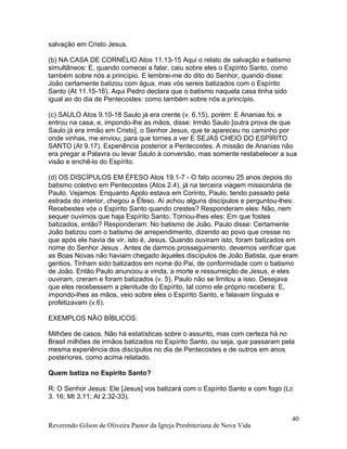 salvação em Cristo Jesus.
(b) NA CASA DE CORNÉLIO Atos 11.13-15 Aqui o relato de salvação e batismo
simultâneos: E, quando comecei a falar, caiu sobre eles o Espírito Santo, como
também sobre nós a princípio. E lembrei-me do dito do Senhor, quando disse:
João certamente batizou com água, mas vós sereis batizados com o Espírito
Santo (At 11.15-16). Aqui Pedro declara que o batismo naquela casa tinha sido
igual ao do dia de Pentecostes: como também sobre nós a princípio.
(c) SAULO Atos 9.10-18 Saulo já era crente (v. 6,15), porém: E Ananias foi, e
entrou na casa, e, impondo-lhe as mãos, disse: Irmão Saulo [outra prova de que
Saulo já era irmão em Cristo], o Senhor Jesus, que te apareceu no caminho por
onde vinhas, me enviou, para que tornes a ver E SEJAS CHEIO DO ESPÍRITO
SANTO (At 9.17). Experiência posterior a Pentecostes. A missão de Ananias não
era pregar a Palavra ou levar Saulo à conversão, mas somente restabelecer a sua
visão e enchê-lo do Espírito.
(d) OS DISCÍPULOS EM ÉFESO Atos 19.1-7 - O fato ocorreu 25 anos depois do
batismo coletivo em Pentecostes (Atos 2.4), já na terceira viagem missionária de
Paulo. Vejamos: Enquanto Apolo estava em Corinto, Paulo, tendo passado pela
estrada do interior, chegou a Éfeso. Aí achou alguns discípulos e perguntou-lhes:
Recebestes vós o Espírito Santo quando crestes? Responderam eles: Não, nem
sequer ouvimos que haja Espírito Santo. Tornou-lhes eles: Em que fostes
batizados, então? Responderam: No batismo de João. Paulo disse: Certamente
João batizou com o batismo de arrependimento, dizendo ao povo que cresse no
que após ele havia de vir, isto é, Jesus. Quando ouviram isto, foram batizados em
nome do Senhor Jesus . Antes de darmos prosseguimento, devemos verificar que
as Boas Novas não haviam chegado àqueles discípulos de João Batista, que eram
gentios. Tinham sido batizados em nome do Pai, de conformidade com o batismo
de João. Então Paulo anunciou a vinda, a morte e ressurreição de Jesus, e eles
ouviram, creram e foram batizados (v. 5). Paulo não se limitou a isso. Desejava
que eles recebessem a plenitude do Espírito, tal como ele próprio recebera: E,
impondo-lhes as mãos, veio sobre eles o Espírito Santo, e falavam línguas e
profetizavam (v.6).
EXEMPLOS NÃO BÍBLICOS:
Milhões de casos. Não há estatísticas sobre o assunto, mas com certeza há no
Brasil milhões de irmãos batizados no Espírito Santo, ou seja, que passaram pela
mesma experiência dos discípulos no dia de Pentecostes e de outros em anos
posteriores, como acima relatado.
Quem batiza no Espírito Santo?
R: O Senhor Jesus: Ele [Jesus] vos batizará com o Espírito Santo e com fogo (Lc
3. 16; Mt 3.11; At 2.32-33).
Reverendo Gilson de Oliveira Pastor da Igreja Presbiteriana de Nova Vida
40
 