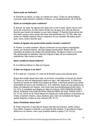 Quem pode ser batizado?
R: Somente os salvos, ou seja, os crentes em Jesus. Todos os casos bíblicos
ocorreram após haverem recebido a Palavra, ou simultaneamente. (At 2.38-39).
Quais as condições para o batismo?
R: Buscar, ter sede: Se alguém tem sede vem a mim e beba. Quem crê em mim,
como diz a Escritura, do seu interior fluirão rios de água viva. Isto ele dizia do
Espírito que haviam de receber os que nele cressem. O Espírito Santo ainda não
fora dado, porque Jesus ainda não havia sido glorificado (Jo 7.37-39). Mas não
existe um método especial. Deus é soberano na sua vontade. Ele batiza quem
quer, como, onde e quando quer.
Irmãos de Igrejas não pentecostais podem receber o batismo?
R: Podem, e muitos recebem. Alguns continuam na sua própria congregação,
outros, por diversos fatores, vão para igrejas pentecostais. Muitos são os
exemplos de batismo de irmãos não pentecostais. Há alguns meses vi um irmão
não pentecostal ser batizado; falou em línguas e falou de sua excepcional
experiência. São muitos os casos.
Qual a evidência desse batismo?
R: A evidência bíblica é o falar em línguas.
O falar em línguas é um dom?
R: É e está em 1 Corintos 12, onde se lê também acerca dos demais dons.
Esses dons estão disponíveis hoje, ou só foram concedidos no tempo de Jesus?
R: Todos os dons ali relacionados estão em vigor, não caducaram. A Carta aos
Corintos foi escrita em 55/56 anos depois de Cristo, e ali Paulo declara que existe
diversidade de dons e de ministérios (v. 4,5). Ademais, Paulo diz que gostaria que
todos vós falásseis em línguas, mas muito mais que profetizásseis [outro dom] . (1
Co 14.5). E manifesta sua alegria em falar em línguas: DOU GRAÇAS AO MEU
DEUS, PORQUE FALO EM OUTRAS LÍNGUAS MAIS DO QUE TODOS VÓS (1
Co 14.18). Como se vê, Paulo falava em línguas por onde andava e incentivava os
irmãos a fazerem mesmo. Jesus declarou que o dom de variedade de línguas
estaria disposto a todos os que cressem (Mc 16.17).
Qual a finalidade desse dom?
R: Paulo responde: O que fala em língua não fala aos homens, senão a Deus.
Com efeito, ninguém o entende, e em espírito fala mistério. O que fala em língua
edifica-se a si mesmo, mas o que profetiza edifica a igreja (1 Co 14.2,4).
Reverendo Gilson de Oliveira Pastor da Igreja Presbiteriana de Nova Vida
41
 