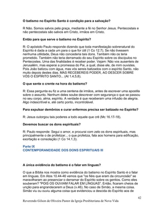 O batismo no Espírito Santo é condição para a salvação?
R Não. Somos salvos pela graça, mediante a fé no Senhor Jesus. Pentecostais e
não pentecostais são salvos em Cristo, irmãos em Cristo.
Então para que serve o batismo no Espírito?
R: O apóstolo Paulo responde dizendo que toda manifestação sobrenatural do
Espírito é dada a cada um para o que for útil (1 Co 12.7). Se não tivessem
nenhuma utilidade, Deus não concederia tais dons. Também não os teria
prometido. Também não teria derramado do seu Espírito sobre os discípulos no
Pentecostes. Uma das finalidades é receber poder. Vejam: Não vos ausenteis de
Jerusalém, mas esperai a promessa do Pai, a qual, disse ele, de mim ouvistes.
Pois João batizou com água, mas vós sereis batizados com o espírito Santo, não
muito depois destes dias. MAS RECEBEREIS PODER, AO DESCER SOBRE
VÓS O ESPÍRITO SANTO... (At 1.4,5,8).
O que sente o crente na hora do batismo?
R: Essa pergunta eu fiz a uma centena de irmãos, antes de escrever uma apostila
sobre o assunto. Nenhum deles soube descrever com segurança o que se passou
no seu corpo, alma, espírito. A verdade é que receberam uma infusão de alegria.
Algo indescritível e, até certo ponto, incontrolável.
Para expulsar demônios e curar enfermos precisa ser batizado no Espírito?
R: Jesus outorgou tais poderes a todo aquele que crê (Mc 16.17-18).
Devemos buscar os dons espirituais?
R: Paulo responde: Segui o amor, e procurai com zelo os dons espirituais, mas
principalmente o de profetizar... o que profetiza, fala aos homens para edificação,
exortação e consolação (1 Co 14.1,3).
Parte IX
CONTEMPORANEIDADE DOS DONS ESPIRITUAIS III
A única evidência do batismo é o falar em línguas?
O que a Bíblia nos mostra como evidência do batismo no Espírito Santo é o falar
em línguas. Em Atos 10.44-46 vemos que "os fiéis que eram da circuncisão" se
maravilharam ao presenciar o derramar do Espírito sobre os gentios. Como eles
souberam? "POIS OS OUVIAM FALAR EM LÍNGUAS". Então, ficaram cheios de
unção para engrandecerem a Deus (v.46). No caso de Simão, a mesma coisa.
Simão viu ou ouviu alguma coisa que evidenciou a descida do Espírito aos de
Reverendo Gilson de Oliveira Pastor da Igreja Presbiteriana de Nova Vida
42
 