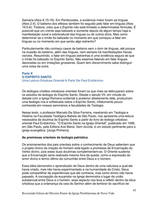 Samaria (Atos 8.15-18). Em Pentecostes, a evidencia maior foram as línguas
(Atos 2.4). O batismo dos efésios também foi seguido pelo falar em línguas (Atos
19.5-6). Todavia, creio que o Espírito não está limitado a determinadas fórmulas. É
possível que um crente seja batizado e somente depois de algum tempo haja a
manifestação vocal e sobrenatural das línguas ou de outros dons. Mas como
determinar se o irmão foi batizado no momento em que começou a falar em
línguas ou no momento em que sentiu algo estranho?
Particularmente não conheço casos de batismo sem o dom de línguas, até porque
na ocasião do batismo, além das línguas, nem sempre há manifestações físicas
visíveis. Resumindo, o falar em línguas estranhas é uma evidência segura de que
o irmão foi batizado no Espírito Santo. Não estamos falando em falar línguas
decoradas ou em imitações grosseiras. Quem tem discernimento sabe distinguir
uma coisa da outra.
Parte X
O ESPIRITO SANTO
Uma Leitura Ortodoxa Oriental A Partir De Paul Evdokímov
Os teólogos cristãos ortodoxos orientais foram os que mais se debruçaram sobre
os estudos da teologia do Espírito Santo. Desde o século VII, em virtude do
debate com a Igreja Romana ocidental e posterior afastamento dela, produziram
uma teologia rica e sofisticada sobre o Espírito Santo, infelizmente pouco
conhecida em nossos seminários e faculdades de Teologia.
Nesse texto, o professor Marcelo Da Silva Ferreira, mestrando em Teologia e
História na Faculdade Teológica Batista de São Paulo, nos apresenta uma leitura
necessária da doutrina do Espírito Santo a partir do livro do teólogo ortodoxo
oriental Paul Evdokímov, "O Espírito Santo na Igreja Oriental", publicado em 1996,
em São Paulo, pela Editora Ave Maria. Sem dúvida, é um estudo pertinente para a
igreja evangélica. [Jorge Pinheiro].
As premissas orientais da teologia patrística
Os ensinamentos dos pais orientais sobre o conhecimento de Deus salientam que
o projeto divino da criação do homem está ligado a promessa de Encarnação do
Verbo divino, pois estas duas doutrinas complementam-se. O Oriente sustenta
que a Encarnação seria realizada mesmo fora da queda, como a expressão do
amor divino e termo último da comunhão entre Deus e o homem.
Essa idéia demonstra o aprendizado de Deus dentro de uma natureza a qual ele
havia criado, mas não havia experimentado e na humanidade de Cristo, Deus
pode compartilhar de experiências que ele conhecia, mas como divino não havia
passado. A concepção da eucaristia na Igreja demonstra o lugar da união
substancial entre Deus e o homem, esse aspecto nos leva a refletir dentro da ótica
ortodoxa que a ordenança da ceia do Senhor além de lembrar do sacrifício de
Reverendo Gilson de Oliveira Pastor da Igreja Presbiteriana de Nova Vida
43
 