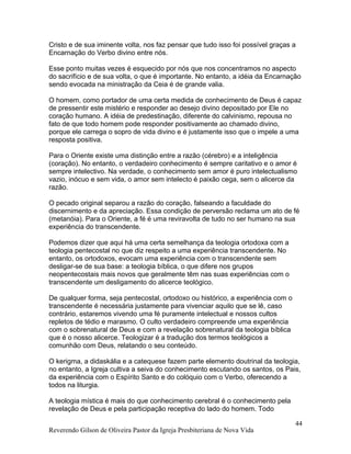 Cristo e de sua iminente volta, nos faz pensar que tudo isso foi possível graças a
Encarnação do Verbo divino entre nós.
Esse ponto muitas vezes é esquecido por nós que nos concentramos no aspecto
do sacrifício e de sua volta, o que é importante. No entanto, a idéia da Encarnação
sendo evocada na ministração da Ceia é de grande valia.
O homem, como portador de uma certa medida de conhecimento de Deus é capaz
de pressentir este mistério e responder ao desejo divino depositado por Ele no
coração humano. A idéia de predestinação, diferente do calvinismo, repousa no
fato de que todo homem pode responder positivamente ao chamado divino,
porque ele carrega o sopro de vida divino e é justamente isso que o impele a uma
resposta positiva.
Para o Oriente existe uma distinção entre a razão (cérebro) e a inteligência
(coração). No entanto, o verdadeiro conhecimento é sempre caritativo e o amor é
sempre intelectivo. Na verdade, o conhecimento sem amor é puro intelectualismo
vazio, inócuo e sem vida, o amor sem intelecto é paixão cega, sem o alicerce da
razão.
O pecado original separou a razão do coração, falseando a faculdade do
discernimento e da apreciação. Essa condição de perversão reclama um ato de fé
(metanóia). Para o Oriente, a fé é uma reviravolta de tudo no ser humano na sua
experiência do transcendente.
Podemos dizer que aqui há uma certa semelhança da teologia ortodoxa com a
teologia pentecostal no que diz respeito a uma experiência transcendente. No
entanto, os ortodoxos, evocam uma experiência com o transcendente sem
desligar-se de sua base: a teologia bíblica, o que difere nos grupos
neopentecostais mais novos que geralmente têm nas suas experiências com o
transcendente um desligamento do alicerce teológico.
De qualquer forma, seja pentecostal, ortodoxo ou histórico, a experiência com o
transcendente é necessária justamente para vivenciar aquilo que se lê, caso
contrário, estaremos vivendo uma fé puramente intelectual e nossos cultos
repletos de tédio e marasmo. O culto verdadeiro compreende uma experiência
com o sobrenatural de Deus e com a revelação sobrenatural da teologia bíblica
que é o nosso alicerce. Teologizar é a tradução dos termos teológicos a
comunhão com Deus, relatando o seu conteúdo.
O kerigma, a didaskália e a catequese fazem parte elemento doutrinal da teologia,
no entanto, a Igreja cultiva a seiva do conhecimento escutando os santos, os Pais,
da experiência com o Espírito Santo e do colóquio com o Verbo, oferecendo a
todos na liturgia.
A teologia mística é mais do que conhecimento cerebral é o conhecimento pela
revelação de Deus e pela participação receptiva do lado do homem. Todo
Reverendo Gilson de Oliveira Pastor da Igreja Presbiteriana de Nova Vida
44
 