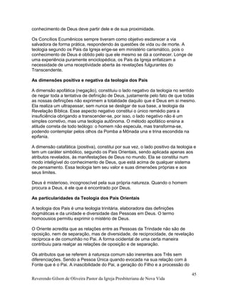 conhecimento de Deus deve partir dele e de sua proximidade.
Os Concílios Ecumênicos sempre tiveram como objetivo esclarecer a via
salvadora de forma prática, respondendo às questões de vida ou de morte. A
teologia segundo os Pais da Igreja erige-se em ministério carismático, pois o
conhecimento de Deus é obtido pelo que ele mesmo se dá a conhecer. Longe de
uma experiência puramente enciclopédica, os Pais da Igreja enfatizam a
necessidade de uma receptividade aberta às revelações fulgurantes do
Transcendente.
As dimensões positiva e negativa da teologia dos Pais
A dimensão apofática (negação), constituiu o lado negativo da teologia no sentido
de negar toda a tentativa de definição de Deus, justamente pelo fato de que todas
as nossas definições não exprimem a totalidade daquilo que é Deus em si mesmo.
Ela realiza um ultrapassar, sem nunca se desligar de sua base, a teologia da
Revelação Bíblica. Esse aspecto negativo constitui o único remédio para a
insuficiência obrigando a transcender-se, por isso, o lado negativo não é um
simples corretivo, mas uma teologia autônoma. O método apofático ensina a
atitude correta de todo teólogo: o homem não especula, mas transforma-se,
podendo contemplar pelos olhos da Pomba a Mônada una e trina escondida na
epifania.
A dimensão catafática (positiva), constitui por sua vez, o lado positivo da teologia e
tem um caráter simbólico, segundo os Pais Orientais, sendo aplicada apenas aos
atributos revelados, às manifestações de Deus no mundo. Ela se constitui num
modo inteligível do conhecimento de Deus, que está acima de qualquer sistema
de pensamento. Essa teologia tem seu valor e suas dimensões próprias e aos
seus limites.
Deus é misterioso, incognoscível pela sua própria natureza. Quando o homem
procura a Deus, é ele que é encontrado por Deus.
As particularidades da Teologia dos Pais Orientais
A teologia dos Pais é uma teologia trinitária, elaboradora das definições
dogmáticas e da unidade e diversidade das Pessoas em Deus. O termo
homoousios permitiu exprimir o mistério de Deus.
O Oriente acredita que as relações entre as Pessoas da Trindade não são de
oposição, nem de separação, mas de diversidade, de reciprocidade, de revelação
recíproca e de comunhão no Pai. A forma ocidental de uma certa maneira
contribuiu para realçar as relações de oposição e de separação.
Os atributos que se referem à natureza comum são inerentes aos Três sem
diferenciações. Sendo a Pessoa Única quando evocada na sua relação com à
Fonte que é o Pai. A inascibilidade do Pai, a geração do Filho e a processão do
Reverendo Gilson de Oliveira Pastor da Igreja Presbiteriana de Nova Vida
45
 