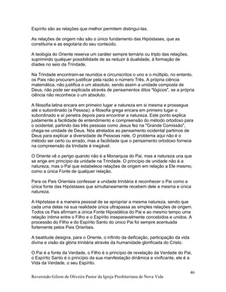 Espírito são as relações que melhor permitem distinguí-las.
As relações de origem não são o único fundamento das Hipóstases, que as
constituiria e as esgotaria do seu conteúdo.
A teologia do Oriente reserva um caráter sempre ternário ou triplo das relações,
suprimindo qualquer possibilidade de as reduzir à dualidade, à formação de
díades no seio da Trindade.
Na Trindade encontram-se reunidos e circunscritos o uno e o múltiplo, no entanto,
os Pais não procuram justificar pela razão o número Três. A própria ciência
matemática, não justifica o um absoluto, sendo assim a unidade composta de
Deus, não pode ser explicada através de pensamentos ditos "lógicos", se a própria
ciência não reconhece o um absoluto.
A filosofia latina encara em primeiro lugar a natureza em si mesma e prossegue
até o subordinado (a Pessoa); a filosofia grega encara em primeiro lugar o
subordinado e aí penetra depois para encontrar a natureza. Este ponto explica
justamente a facilidade de entendimento e compreensão do método ortodoxo para
o ocidental, partindo das três pessoas como Jesus fez na "Grande Comissão",
chega-se unidade de Deus. Nós atrelados ao pensamento ocidental partimos de
Deus para explicar a diversidade de Pessoas nele. O problema aqui não é o
método ser certo ou errado, mas a facilidade que o pensamento ortodoxo fornece
na compreensão da trindade é inegável.
O Oriente vê o perigo quando não é a Monarquia do Pai, mas a natureza una que
se erige em princípio da unidade na Trindade. O princípio de unidade não é a
natureza, mas o Pai que estabelece relações de origem em relação a Ele mesmo,
como a única Fonte de qualquer relação.
Para os Pais Orientais confessar a unidade trinitária é reconhecer o Pai como a
única fonte das Hipóstases que simultaneamente recebem dele a mesma e única
natureza.
A Hipóstase é a maneira pessoal de se apropriar a mesma natureza, sendo que
cada uma delas na sua realidade única ultrapassa as simples relações de origem.
Todos os Pais afirmam a única Fonte Hipostática do Pai e ao mesmo tempo uma
relação íntima entre o Filho e o Espírito inseparavelmente concebidos e unidos. A
processão do Filho e do Espírito Santo do único Pai foi sempre acentuada
fortemente pelos Pais Orientais.
A beatitude designa, para o Oriente, o infinito da deificação, participação da vida
divina e visão da glória trinitária através da humanidade glorificada do Cristo.
O Pai é a fonte da Verdade, o Filho é o princípio de revelação da Verdade do Pai,
o Espírito Santo é o princípio da sua manifestação dinâmica e vivificante, ele é a
Vida da Verdade, o seu Espírito.
Reverendo Gilson de Oliveira Pastor da Igreja Presbiteriana de Nova Vida
46
 