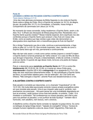 Parte XI
LEVANDO A SÉRIO OS PECADOS CONTRA O ESPÍRITO SANTO
Texto básico Hebreus 3.7-14
Uma das mais gloriosas promessas da Bíblia Sagrada é a da vinda do Espírito
Santo sobre a Igreja de Cristo. Ele é o Espírito da verdade (Jo 16.13), da alegria,
da paz, da justiça (Rm 14.17); é o Consolador, o Paráclito, nosso Amigo e
Companheiro de caminhada com Jesus (Jo 14.16).
No momento da nossa conversão, todos recebemos o Espírito Santo, assim o diz
Atos 19.2: "e [Paulo aos discípulos de Éfeso] perguntou-lhes: Recebestes vós o
Espírito Santo quando crestes?" Nesse instante especial, dons espirituais nos são
conferidos porque o Espírito Santo quer produzir o Seu fruto em nossa vida.
Então, como se explica que haja crentes cujas vidas não demonstram os
abençoados dons espirituais nem a maravilhosa graça do fruto do Espírito?
Diz o Antigo Testamento que dia e noite, contínua e permanentemente, o fogo
ardia no altar (cf. Lv 6.8-13). Que símbolo inspirador, claro, bendito de como o
Espírito Santo deve agir em nós, permanente e continuamente.
Mas não tem sido assim: o modo como certos crentes (mesmo o crente?!) tratam
o Espírito Santo é sinal da presença da "velha criatura". É o caso do filho de Deus
que dá lugar à hipocrisia, à fraude, à desonestidade, à falta de controle, à mentira,
e daí por diante. E quando ele age desse modo, torna-se uma pedra de tropeço
para os outros.
Pois é; o descrente peca resistindo ao Espírito Santo (At 7.51) e contra Ele
blasfemando (Mt 12.22-32; Hb 10.29); e o crente em Jesus Cristo peca
entristecendo o Espírito ((Ef 4.30) e extinguindo-O ou apagando-O (1Ts 5.19).
Aliás são dois versículos extremamente tristes: "E não entristeçais o Espírito Santo
de Deus, no qual fostes selados para o dia da redenção", diz o da Carta aos
Efésios; "Não extingais o Espírito", adverte Paulo aos tessalonicenses e a nós.
A BLASFÊMIA CONTRA O ESPÍRITO SANTO
Este pecado é cometido por descrentes, e é o chamado "imperdoável" (cf. Mt
12.31,32). Há muita idéia equivocada correndo nossos arraiais evangélicos sobre
em que consiste este pecado. Uma é que ninguém sabe qual é: portanto, nem
precisamos nos preocupar... Há quem pense ser uma imoralidade degradante em
que se envolveu, razão porque nunca mais terá perdão; no entanto, 1João 1.9 é
revelador e confortador: "Se confessarmos os nossos pecados, ele é fiel e justo
para nos perdoar os pecados, e nos purificar de toda injustiça". Também não é
homicídio, nem adultério, nem tóxicos, nem o divórcio.
A blasfêmia contra o Espírito Santo consiste na rejeição na graça divina. Ou como
os teólogos da Igreja Antiga diziam: "rejeição do evangelho" (Irineu), "dureza do
coração humano rejeitando a obra de Jesus Cristo" (Agostinho). Pelo texto de
Reverendo Gilson de Oliveira Pastor da Igreja Presbiteriana de Nova Vida
47
 