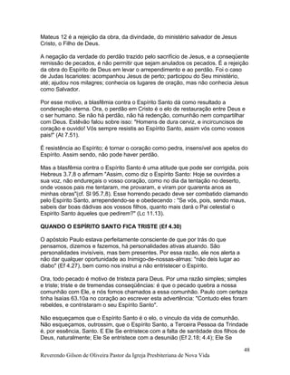 Mateus 12 é a rejeição da obra, da divindade, do ministério salvador de Jesus
Cristo, o Filho de Deus.
A negação da verdade do perdão trazido pelo sacrifício de Jesus, e a conseqüente
remissão de pecados, é não permitir que sejam anulados os pecados. É a rejeição
da obra do Espírito de Deus em levar o arrependimento e ao perdão. Foi o caso
de Judas Iscariotes: acompanhou Jesus de perto; participou do Seu ministério,
até; ajudou nos milagres; conhecia os lugares de oração, mas não conhecia Jesus
como Salvador.
Por esse motivo, a blasfêmia contra o Espírito Santo dá como resultado a
condenação eterna. Ora, o perdão em Cristo é o elo de restauração entre Deus e
o ser humano. Se não há perdão, não há redenção, comunhão nem compartilhar
com Deus. Estêvão falou sobre isso: "Homens de dura cerviz, e incircuncisos de
coração e ouvido! Vós sempre resistis ao Espírito Santo, assim vós como vossos
pais!" (At 7.51).
É resistência ao Espírito; é tornar o coração como pedra, insensível aos apelos do
Espírito. Assim sendo, não pode haver perdão.
Mas a blasfêmia contra o Espírito Santo é uma atitude que pode ser corrigida, pois
Hebreus 3.7,8 o afirmam "Assim, como diz o Espírito Santo: Hoje se ouvirdes a
sua voz, não endureçais o vosso coração, como no dia da tentação no deserto,
onde vossos pais me tentaram, me provaram, e viram por quarenta anos as
minhas obras"(cf. Sl 95.7,8). Esse horrendo pecado deve ser combatido clamando
pelo Espírito Santo, arrependendo-se e obedecendo : "Se vós, pois, sendo maus,
sabeis dar boas dádivas aos vossos filhos, quanto mais dará o Pai celestial o
Espirito Santo àqueles que pedirem?" (Lc 11.13).
QUANDO O ESPÍRITO SANTO FICA TRISTE (Ef 4.30)
O apóstolo Paulo estava perfeitamente consciente de que por trás do que
pensamos, dizemos e fazemos, há personalidades ativas atuando. São
personalidades invisíveis, mas bem presentes. Por essa razão, ele nos alerta a
não dar qualquer oportunidade ao Inimigo-de-nossas-almas: "não deis lugar ao
diabo" (Ef 4.27), bem como nos instrui a não entristecer o Espírito.
Ora, todo pecado é motivo de tristeza para Deus. Por uma razão simples; simples
e triste; triste e de tremendas conseqüências: é que o pecado quebra a nossa
comunhão com Ele, e nós fomos chamados a essa comunhão. Paulo com certeza
tinha Isaías 63.10a no coração ao escrever esta advertência: "Contudo eles foram
rebeldes, e contristaram o seu Espírito Santo".
Não esqueçamos que o Espírito Santo é o elo, o vinculo da vida de comunhão.
Não esqueçamos, outrossim, que o Espírito Santo, a Terceira Pessoa da Trindade
é, por essência, Santo. E Ele Se entristece com a falta de santidade dos filhos de
Deus, naturalmente; Ele Se entristece com a desunião (Ef 2.18; 4.4); Ele Se
Reverendo Gilson de Oliveira Pastor da Igreja Presbiteriana de Nova Vida
48
 