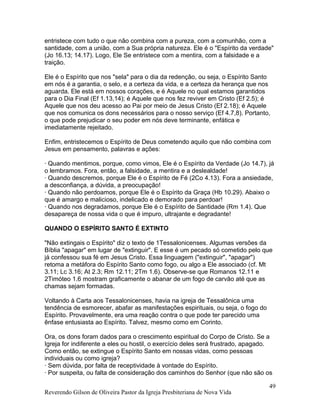 entristece com tudo o que não combina com a pureza, com a comunhão, com a
santidade, com a união, com a Sua própria natureza. Ele é o "Espírito da verdade"
(Jo 16.13; 14.17). Logo, Ele Se entristece com a mentira, com a falsidade e a
traição.
Ele é o Espírito que nos "sela" para o dia da redenção, ou seja, o Espírito Santo
em nós é a garantia, o selo, e a certeza da vida, e a certeza da herança que nos
aguarda. Ele está em nossos corações, e é Aquele no qual estamos garantidos
para o Dia Final (Ef 1.13,14); é Aquele que nos fez reviver em Cristo (Ef 2.5); é
Aquele que nos deu acesso ao Pai por meio de Jesus Cristo (Ef 2.18); é Aquele
que nos comunica os dons necessários para o nosso serviço (Ef 4.7,8). Portanto,
o que pode prejudicar o seu poder em nós deve terminante, enfática e
imediatamente rejeitado.
Enfim, entristecemos o Espírito de Deus cometendo aquilo que não combina com
Jesus em pensamento, palavras e ações:
· Quando mentimos, porque, como vimos, Ele é o Espírito da Verdade (Jo 14.7), já
o lembramos. Fora, então, a falsidade, a mentira e a deslealdade!
· Quando descremos, porque Ele é o Espírito de Fé (2Co 4.13). Fora a ansiedade,
a desconfiança, a dúvida, a preocupação!
· Quando não perdoamos, porque Ele é o Espírito da Graça (Hb 10.29). Abaixo o
que é amargo e malicioso, indelicado e demorado para perdoar!
· Quando nos degradamos, porque Ele é o Espírito de Santidade (Rm 1.4). Que
desapareça de nossa vida o que é impuro, ultrajante e degradante!
QUANDO O ESPÍRITO SANTO É EXTINTO
"Não extingais o Espírito" diz o texto de 1Tessalonicenses. Algumas versões da
Bíblia "apagar" em lugar de "extinguir". E esse é um pecado só cometido pelo que
já confessou sua fé em Jesus Cristo. Essa linguagem ("extinguir", "apagar")
retoma a metáfora do Espírito Santo como fogo, ou algo a Ele associado (cf. Mt
3.11; Lc 3.16; At 2.3; Rm 12.11; 2Tm 1.6). Observe-se que Romanos 12.11 e
2Timóteo 1.6 mostram graficamente o abanar de um fogo de carvão até que as
chamas sejam formadas.
Voltando à Carta aos Tessalonicenses, havia na igreja de Tessalônica uma
tendência de esmorecer, abafar as manifestações espirituais, ou seja, o fogo do
Espírito. Provavelmente, era uma reação contra o que pode ter parecido uma
ênfase entusiasta ao Espírito. Talvez, mesmo como em Corinto.
Ora, os dons foram dados para o crescimento espiritual do Corpo de Cristo. Se a
Igreja for indiferente a eles ou hostil, o exercício deles será frustrado, apagado.
Como então, se extingue o Espírito Santo em nossas vidas, como pessoas
individuais ou como igreja?
· Sem dúvida, por falta de receptividade à vontade do Espírito.
· Por suspeita, ou falta de consideração dos caminhos do Senhor (que não são os
Reverendo Gilson de Oliveira Pastor da Igreja Presbiteriana de Nova Vida
49
 