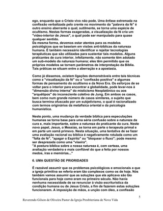 ego, enquanto que o Cristo vivo não pode. Uma ênfase extremada na
confissão verbalizada pelo crente no movimento da "palavra da fé" é
outro ensino aberrante o qual, sutilmente, se torna uma espécie de
ocultismo. Nestas formas exageradas, a visualização da fé cria um
"video-interior de Jesus", o qual pode ser manipulado para quase
qualquer sentido.
Da mesma forma, devemos estar atentos para os modelos
psicológicos que se baseiam em visões anti-bíblicas da natureza
humana. É também necessário identificar e rejeitar tecnologias
terapêuticas que são utilizadas para sustentar tais modelos. Alguns
praticantes de cura interior, infelizmente, não somente têm adotado
um sub-modelo da natureza humana; eles têm permitido que os
próprios modelos se tornem parâmetros de interpretação da Bíblia.
Tais práticas se situam entre a aberração e a apostasia.
Como já dissemos, existem ligações demonstráveis entre tais técnicas
como a "visualização da fé" ou a "confissão positiva" e algumas
formas de pensamento do ocultismo e da Nova Era. Os esforços de se
voltar para o interior para encontrar a globalidade, pode levar-nos à
"dimensão divina interna" do misticismo Neoplatônico ou aos
"arquétipos" do inconsciente coletivo de Jung. Em ambos os casos,
bem como num grande número de casos similares, o sujeito que
busca termina ofuscado por um subjetivismo, o qual é racionalizado
com termos originários da metafísica oriental e da psicologia
humanística.
Neste ponto, uma mudança da verdade bíblica para especulações
humanas se torna base para uma séria confusão sobre a natureza da
cura e, mais importante, sobre a natureza do praticante da cura. Neste
novo papel, Jesus, o Messias, se torna em parte o terapeuta primal e
em parte um xamã primevo. Nesta situação, uma tentativa de se fazer
uma avaliação racional ou bíblica é negativamente rotulada como um
"falta de fé", "apagar o Espírito" ou "bloquear o fluxo"; pode mesmo
ser desprezada como uma "viseira".
"A postura bíblica sobre a nossa natureza é, com certeza, uma
avaliação verdadeira e mais confiável do que a feita por nossos
medos, iras e memórias..."
6. UMA QUESTÃO DE PRIORIDADES
É razoável assumir que os problemas psicológicos e emocionais a que
a igreja primitiva se referia eram tão complexos como os de hoje. Nós
também vamos assumir que as soluções que ela aplicava são tão
funcionais para hoje como eram no primeiro século. Não havia
nenhuma necessidade de se renunciar à visão escriturística da
condição humana ou de Jesus Cristo, a fim de fazerem estas soluções
funcionarem. A imposição de mãos, a unção com óleo, a confissão
Reverendo Gilson de Oliveira Pastor da Igreja Presbiteriana de Nova Vida
5
 