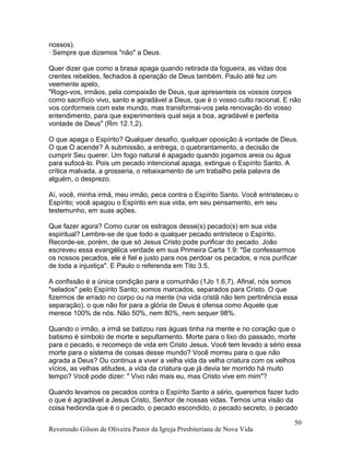 nossos).
· Sempre que dizemos "não" a Deus.
Quer dizer que como a brasa apaga quando retirada da fogueira, as vidas dos
crentes rebeldes, fechados à operação de Deus também. Paulo até fez um
veemente apelo,
"Rogo-vos, irmãos, pela compaixão de Deus, que apresenteis os vossos corpos
como sacrifício vivo, santo e agradável a Deus, que é o vosso culto racional. E não
vos conformeis com este mundo, mas transformai-vos pela renovação do vosso
entendimento, para que experimenteis qual seja a boa, agradável e perfeita
vontade de Deus" (Rm 12.1,2).
O que apaga o Espírito? Qualquer desafio, qualquer oposição à vontade de Deus.
O que O acende? A submissão, a entrega, o quebrantamento, a decisão de
cumprir Seu querer. Um fogo natural é apagado quando jogamos areia ou água
para sufocá-lo. Pois um pecado intencional apaga, extingue o Espírito Santo. A
crítica malvada, a grosseria, o rebaixamento de um trabalho pela palavra de
alguém, o desprezo.
Aí, você, minha irmã, meu irmão, peca contra o Espírito Santo. Você entristeceu o
Espírito; você apagou o Espírito em sua vida, em seu pensamento, em seu
testemunho, em suas ações.
Que fazer agora? Como curar os estragos desse(s) pecado(s) em sua vida
espiritual? Lembre-se de que todo e qualquer pecado entristece o Espírito.
Recorde-se, porém, de que só Jesus Cristo pode purificar do pecado. João
escreveu essa evangélica verdade em sua Primeira Carta 1.9: "Se confessarmos
os nossos pecados, ele é fiel e justo para nos perdoar os pecados, e nos purificar
de toda a injustiça". E Paulo o referenda em Tito 3.5.
A confissão é a única condição para a comunhão (1Jo 1.6,7). Afinal, nós somos
"selados" pelo Espírito Santo; somos marcados, separados para Cristo. O que
fizermos de errado no corpo ou na mente (na vida cristã não tem pertinência essa
separação), o que não for para a glória de Deus é ofensa como Aquele que
merece 100% de nós. Não 50%, nem 80%, nem sequer 98%.
Quando o irmão, a irmã se batizou nas águas tinha na mente e no coração que o
batismo é símbolo de morte e sepultamento. Morte para o lixo do passado, morte
para o pecado, e recomeço de vida em Cristo Jesus. Você tem levado a sério essa
morte para o sistema de coisas desse mundo? Você morreu para o que não
agrada a Deus? Ou continua a viver a velha vida da velha criatura com os velhos
vícios, as velhas atitudes, a vida da criatura que já devia ter morrido há muito
tempo? Você pode dizer: " Vivo não mais eu, mas Cristo vive em mim"?
Quando levamos os pecados contra o Espírito Santo a sério, queremos fazer tudo
o que é agradável a Jesus Cristo, Senhor de nossas vidas. Temos uma visão da
coisa hedionda que é o pecado, o pecado escondido, o pecado secreto, o pecado
Reverendo Gilson de Oliveira Pastor da Igreja Presbiteriana de Nova Vida
50
 