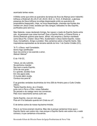 acariciado tantas vezes.
A Bíblia conta que entre os querubins da tampa da Arca da Aliança (aron haberith)
brilhava a Shekinah (Ex 25.21,22; 29.43; 30.6; Lv 16.2). A Shekinah, a gloriosa
presença de Deus brilhava na antiga dispensação entre os querubins do
propiciatória (kapporeth). Hoje, na nova dispensação, chameja nas frontes dos
crentes em Jesus Cristo, lavados por Seu sangue, batizados no Seu Espírito,
purificados para servi-Lo.
Mas Satanás, nosso declarado Inimigo, fez nascer o medo do Espírito Santo entre
nós. Já pensaram que coisa horrível? Que o Espírito Santo, a Chama Divina, a
Divina Shekinah queime esse temor. Afinal, nós amamos o Senhor manifesto
como Deus Pai, Criador; Deus Filho, Sustentador e Deus Santo Espírito, nosso
Guia, Conselheiro, Amigo e protetor. Nós cantamos sobre o Espírito Santo. São
inspiradoras expressões as da terceira estrofe do hino 1 do Cantor Cristão (CC),
"A Ti, ó Deus, real Consolador,
Divino fogo santificador
Que nos anima e nos acende o amor,
Aleluia! Aleluia!"
E do 118 CC,
"Jesus, ao céu subindo,
Se penhorou mandar
Seu bom e santo Espírito,
A fim de nos guiar;
E o grande, excelso Guia
Em nós agora está,
O mundo além revela,
Conduz-nos para lá".
E as grandes verdades doutrinárias do hino 206 do Hinário para o Culto Cristão
(HCC),
"Santo Espírito divino, és o Criador,
junto com o Pai e o Filho, nosso Salvador.
Do pecado e do castigo vens nos convencer;
Pelo novo nascimento somos outro ser.
Santo Espírito, vive em mim aqui,
Pois em ti fui batizado quando em Cristo eu cri".
E de tantos outros da nossa riquíssima hinódia.
Pois é; os hinos ensinam doutrina. Mas não é porque cantamos hinos que o
Espírito Santo vem sobre nós; mas porque o Espírito Santo veio sobre nós, e está
conosco, é que cantamos e louvamos.
Reverendo Gilson de Oliveira Pastor da Igreja Presbiteriana de Nova Vida
51
 