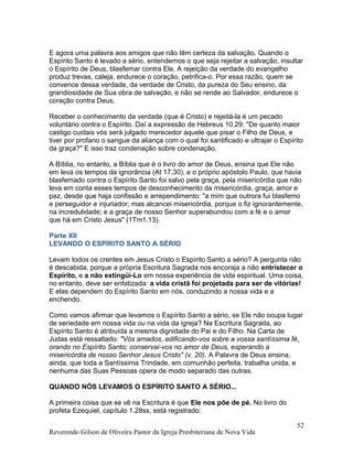 E agora uma palavra aos amigos que não têm certeza da salvação. Quando o
Espírito Santo é levado a sério, entendemos o que seja rejeitar a salvação, insultar
o Espírito de Deus, blasfemar contra Ele. A rejeição da verdade do evangelho
produz trevas, caleja, endurece o coração, petrifica-o. Por essa razão, quem se
convence dessa verdade, da verdade de Cristo, da pureza do Seu ensino, da
grandiosidade de Sua obra de salvação, e não se rende ao Salvador, endurece o
coração contra Deus.
Receber o conhecimento da verdade (que é Cristo) e rejeitá-la é um pecado
voluntário contra o Espírito. Daí a expressão de Hebreus 10.29: "De quanto maior
castigo cuidais vós será julgado merecedor aquele que pisar o Filho de Deus, e
tiver por profano o sangue da aliança com o qual foi santificado e ultrajar o Espírito
da graça?" E isso traz condenação sobre condenação.
A Bíblia, no entanto, a Bíblia que é o livro do amor de Deus, ensina que Ele não
em leva os tempos da ignorância (At 17.30), e o próprio apóstolo Paulo, que havia
blasfemado contra o Espírito Santo foi salvo pela graça, pela misericórdia que não
leva em conta esses tempos de desconhecimento da misericórdia, graça, amor e
paz, desde que haja confissão e arrependimento: "a mim que outrora fui blasfemo
e perseguidor e injuriador; mas alcancei misericórdia, porque o fiz ignorantemente,
na incredulidade; e a graça de nosso Senhor superabundou com a fé e o amor
que há em Cristo Jesus" (1Tm1.13).
Parte XII
LEVANDO O ESPÍRITO SANTO A SÉRIO
Levam todos os crentes em Jesus Cristo o Espírito Santo a sério? A pergunta não
é descabida, porque a própria Escritura Sagrada nos encoraja a não entristecer o
Espírito, e a não extingüi-Lo em nossa experiência de vida espiritual. Uma coisa,
no entanto, deve ser enfatizada: a vida cristã foi projetada para ser de vitórias!
E elas dependem do Espírito Santo em nós, conduzindo a nossa vida e a
enchendo.
Como vamos afirmar que levamos o Espírito Santo a sério, se Ele não ocupa lugar
de seriedade em nossa vida ou na vida da igreja? Na Escritura Sagrada, ao
Espírito Santo é atribuída a mesma dignidade do Pai e do Filho. Na Carta de
Judas está ressaltado: "Vós amados, edificando-vos sobre a vossa santíssima fé,
orando no Espírito Santo; conservai-vos no amor de Deus, esperando a
misericórdia de nosso Senhor Jesus Cristo" (v. 20). A Palavra de Deus ensina,
ainda, que toda a Santíssima Trindade, em comunhão perfeita, trabalha unida, e
nenhuma das Suas Pessoas opera de modo separado das outras.
QUANDO NÓS LEVAMOS O ESPÍRITO SANTO A SÉRIO...
A primeira coisa que se vê na Escritura é que Ele nos põe de pé. No livro do
profeta Ezequiel, capítulo 1.28ss, está registrado:
Reverendo Gilson de Oliveira Pastor da Igreja Presbiteriana de Nova Vida
52
 