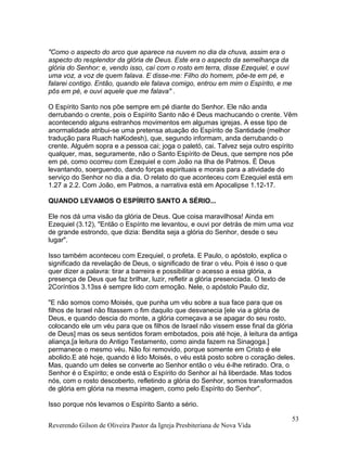 "Como o aspecto do arco que aparece na nuvem no dia da chuva, assim era o
aspecto do resplendor da glória de Deus. Este era o aspecto da semelhança da
glória do Senhor; e, vendo isso, caí com o rosto em terra, disse Ezequiel, e ouvi
uma voz, a voz de quem falava. E disse-me: Filho do homem, põe-te em pé, e
falarei contigo. Então, quando ele falava comigo, entrou em mim o Espírito, e me
pôs em pé, e ouvi aquele que me falava" .
O Espírito Santo nos põe sempre em pé diante do Senhor. Ele não anda
derrubando o crente, pois o Espírito Santo não é Deus machucando o crente. Vêm
acontecendo alguns estranhos movimentos em algumas igrejas. A esse tipo de
anormalidade atribui-se uma pretensa atuação do Espírito de Santidade (melhor
tradução para Ruach haKodesh), que, segundo informam, anda derrubando o
crente. Alguém sopra e a pessoa cai; joga o paletó, cai. Talvez seja outro espírito
qualquer, mas, seguramente, não o Santo Espírito de Deus, que sempre nos põe
em pé, como ocorreu com Ezequiel e com João na Ilha de Patmos. É Deus
levantando, soerguendo, dando forças espirituais e morais para a atividade do
serviço do Senhor no dia a dia. O relato do que aconteceu com Ezequiel está em
1.27 a 2.2. Com João, em Patmos, a narrativa está em Apocalipse 1.12-17.
QUANDO LEVAMOS O ESPÍRITO SANTO A SÉRIO...
Ele nos dá uma visão da glória de Deus. Que coisa maravilhosa! Ainda em
Ezequiel (3.12), "Então o Espírito me levantou, e ouvi por detrás de mim uma voz
de grande estrondo, que dizia: Bendita seja a glória do Senhor, desde o seu
lugar".
Isso também aconteceu com Ezequiel, o profeta. E Paulo, o apóstolo, explica o
significado da revelação de Deus, o significado de tirar o véu. Pois é isso o que
quer dizer a palavra: tirar a barreira e possibilitar o acesso a essa glória, a
presença de Deus que faz brilhar, luzir, refletir a glória presenciada. O texto de
2Coríntios 3.13ss é sempre lido com emoção. Nele, o apóstolo Paulo diz,
"E não somos como Moisés, que punha um véu sobre a sua face para que os
filhos de Israel não fitassem o fim daquilo que desvanecia [ele via a glória de
Deus, e quando descia do monte, a glória começava a se apagar do seu rosto,
colocando ele um véu para que os filhos de Israel não vissem esse final da glória
de Deus] mas os seus sentidos foram embotados, pois até hoje, à leitura da antiga
aliança,[a leitura do Antigo Testamento, como ainda fazem na Sinagoga.]
permanece o mesmo véu. Não foi removido, porque somente em Cristo é ele
abolido.E até hoje, quando é lido Moisés, o véu está posto sobre o coração deles.
Mas, quando um deles se converte ao Senhor então o véu é-lhe retirado. Ora, o
Senhor é o Espírito; e onde está o Espírito do Senhor aí há liberdade. Mas todos
nós, com o rosto descoberto, refletindo a glória do Senhor, somos transformados
de glória em glória na mesma imagem, como pelo Espírito do Senhor".
Isso porque nós levamos o Espírito Santo a sério.
Reverendo Gilson de Oliveira Pastor da Igreja Presbiteriana de Nova Vida
53
 