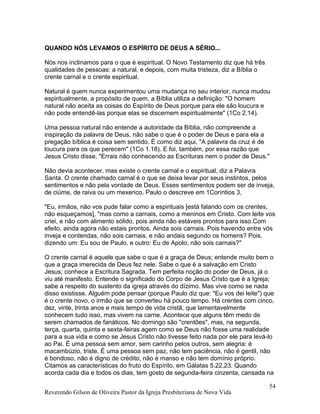 QUANDO NÓS LEVAMOS O ESPÍRITO DE DEUS A SÉRIO...
Nós nos inclinamos para o que é espiritual. O Novo Testamento diz que há três
qualidades de pessoas: a natural, e depois, com muita tristeza, diz a Bíblia o
crente carnal e o crente espiritual.
Natural é quem nunca experimentou uma mudança no seu interior, nunca mudou
espiritualmente, a propósito de quem, a Bíblia utiliza a definição: "O homem
natural não aceita as coisas do Espírito de Deus porque para ele são loucura e
não pode entendê-las porque elas se discernem espiritualmente" (1Co 2.14).
Uma pessoa natural não entende a autoridade da Bíblia, não compreende a
inspiração da palavra de Deus, não sabe o que é o poder de Deus e para ela a
pregação bíblica é coisa sem sentido. É como diz aqui, "A palavra da cruz é de
loucura para os que perecem" (1Co 1.18). E foi, também, por essa razão que
Jesus Cristo disse, "Errais não conhecendo as Escrituras nem o poder de Deus."
Não devia acontecer, mas existe o crente carnal e o espiritual, diz a Palavra
Santa. O crente chamado carnal é o que se deixa levar por seus instintos, pelos
sentimentos e não pela vontade de Deus. Esses sentimentos podem ser de inveja,
de ciúme, de raiva ou um mexerico. Paulo o descreve em 1Coríntios 3,
"Eu, irmãos, não vos pude falar como a espirituais [está falando com os crentes,
não esqueçamos], "mas como a carnais, como a meninos em Cristo. Com leite vos
criei, e não com alimento sólido, pois ainda não estáveis prontos para isso.Com
efeito, ainda agora não estais prontos. Ainda sois carnais. Pois havendo entre vós
inveja e contendas, não sois carnais, e não andais segundo os homens? Pois,
dizendo um: Eu sou de Paulo, e outro: Eu de Apolo, não sois carnais?"
O crente carnal é aquele que sabe o que é a graça de Deus; entende muito bem o
que a graça imerecida de Deus fez nele. Sabe o que é a salvação em Cristo
Jesus; conhece a Escritura Sagrada. Tem perfeita noção do poder de Deus, já o
viu até manifesto. Entende o significado do Corpo de Jesus Cristo que é a Igreja;
sabe a respeito do sustento da igreja através do dízimo. Mas vive como se nada
disso existisse. Alguém pode pensar (porque Paulo diz que: "Eu vos dei leite") que
é o crente novo, o irmão que se converteu há pouco tempo. Há crentes com cinco,
dez, vinte, trinta anos e mais tempo de vida cristã, que lamentavelmente
conhecem tudo isso, mas vivem na carne. Acontece que alguns têm medo de
serem chamados de fanáticos. No domingo são "crentões", mas, na segunda,
terça, quarta, quinta e sexta-feiras agem como se Deus não fosse uma realidade
para a sua vida e como se Jesus Cristo não tivesse feito nada por ele para levá-lo
ao Pai. É uma pessoa sem amor, sem carinho pelos outros, sem alegria: é
macambúzio, triste. É uma pessoa sem paz, não tem paciência, não é gentil, não
é bondoso, não é digno de crédito, não é manso e não tem domínio próprio.
Citamos as características do fruto do Espírito, em Gálatas 5.22,23. Quando
acorda cada dia e todos os dias, tem gosto de segunda-feira cinzenta, cansada na
Reverendo Gilson de Oliveira Pastor da Igreja Presbiteriana de Nova Vida
54
 