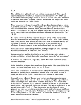 boca.
Mas a Bíblia diz (e glória a Deus!) que existe o crente espiritual: "Mas o que é
espiritual discerne bem a tudo, e ele de ninguém é discernido (1Co 2.15)". Os
outros não o entendem, porque busca as coisas do Espírito. Para ele a Bíblia tem
autoridade, ele a estuda, conhece a Palavra, tem prazer, tem alegria cada dia da
semana e leva a sério o Espírito Santo.
Fique certo, meu irmão querido, querida irmã, que Satanás sabe o tipo de crente
que você é. Sabe qual é o meu e o seu ponto fraco, e se aproveita disso para nos
acusar diante de Deus. Afinal de contas, essa é sua função, não está dito na
Bíblia?: "Eu ouvia uma voz que dizia, agora é chegada a salvação, e o poder, e o
reino, e autoridade porque já foi lançado fora o acusador dos nossos irmão" (Ap
12.10).
Há crente carnal que afasta o descrente de Jesus Cristo, e há o crente sal da
terra, luz do mundo que atrai à salvação, que leva a Jesus Cristo. Fale a verdade,
meu irmão, quantas pessoas você tem trazido a Cristo ultimamente? Pense com
seriedade. E quantos se afastaram de Jesus, ou, no mínimo, quantos se
afastaram de sua igreja ou de uma organização da igreja por sua culpa?
Uma vida que leva a sério o Espírito Santo, distingue-se por um amor profundo à
Palavra. Gosta de lê-la, e mais ainda, ama estudá-la.
Uma vida que leva a sério o Espírito Santo tem o hábito da oração. Não é a
oração por hábito: é o habito da oração, o que Paulo chama de "orar sem cessar".
É liberal na sua contribuição porque diz a Bíblia: "Mais bem aventurada coisa, é
dar do que receber".
Outra distinção é o ganhar vidas para Cristo. Como ganha vidas para Cristo! Uma,
duas, e tem alegria de trazer tantos aos pés de Jesus.
Ainda outra característica da pessoa que leva o Espírito a sério é permitir que Ele,
Espírito, se apodere dessa pessoa e na verdade esse é um anseio da vida, o
desejo de ser cheio do Espírito Santo de um modo altamente consumidor.
Quando levamos o Espírito Santo a sério ocorrem bênçãos extraordinárias na
nossa vida. E uma delas, que nos é dada por direito de salvação, é que não mais
existe condenação. Não mais somos acusados de qualquer coisa negativa do
nosso passado: "Portanto, agora nenhuma condenação há para os que estão em
Cristo Jesus... porque a lei do espírito de vida, em Cristo Jesus, livrou-me da lei do
pecado e da morte" (Rm 8.1,2). Essa é a primeira grande bênção. O nosso
passado não mais nos amedronta, e se alguém vem lembrar-lhe o que você foi no
passado, glorie-se em Cristo, como Paulo dizia, e afirme: "Isso foi no passado hoje
eu sou outra pessoa, eu sou outra criatura. Deus falou em minha vida e Deus
tocou em minha vida através de Cristo".
Reverendo Gilson de Oliveira Pastor da Igreja Presbiteriana de Nova Vida
55
 