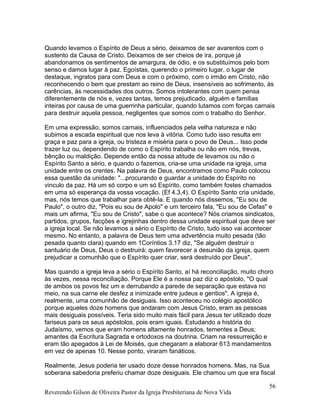 Quando levamos o Espírito de Deus a sério, deixamos de ser avarentos com o
sustento da Causa de Cristo. Deixamos de ser cheios de ira, porque já
abandonamos os sentimentos de amargura, de ódio, e os substituímos pelo bom
senso e damos lugar à paz. Egoístas, querendo o primeiro lugar, o lugar de
destaque, ingratos para com Deus e com o próximo, com o irmão em Cristo, não
reconhecendo o bem que prestam ao reino de Deus, insensíveis ao sofrimento, às
carências, às necessidades dos outros. Somos intolerantes com quem pensa
diferentemente de nós e, vezes tantas, temos prejudicado, alguém e famílias
inteiras por causa de uma guerrinha particular, quando lutamos com forças carnais
para destruir aquela pessoa, negligentes que somos com o trabalho do Senhor.
Em uma expressão, somos carnais, influenciados pela velha natureza e não
subimos a escada espiritual que nos leva à vitória. Como tudo isso resulta em
graça e paz para a igreja, ou tristeza e miséria para o povo de Deus... Isso pode
trazer luz ou, dependendo de como o Espírito trabalha ou não em nós, trevas,
bênção ou maldição. Depende então da nossa atitude de levamos ou não o
Espírito Santo a sério, e quando o fazemos, cria-se uma unidade na igreja, uma
unidade entre os crentes. Na palavra de Deus, encontramos como Paulo colocou
essa questão da unidade: "...procurando e guardar a unidade do Espírito no
vinculo da paz. Há um só corpo e um só Espírito, como também fostes chamados
em uma só esperança da vossa vocação. (Ef 4.3,4). O Espírito Santo cria unidade,
mas, nós temos que trabalhar para obtê-la. E quando nós dissemos, "Eu sou de
Paulo", o outro diz, "Pois eu sou de Apolo" e um terceiro fala, "Eu sou de Cefas" e
mais um afirma, "Eu sou de Cristo", sabe o que acontece? Nós criamos sindicatos,
partidos, grupos, facções e igrejinhas dentro dessa unidade espiritual que deve ser
a igreja local. Se não levamos a sério o Espírito de Cristo, tudo isso vai acontecer
mesmo. No entanto, a palavra de Deus tem uma advertência muito pesada (tão
pesada quanto clara) quando em 1Coríntios 3.17 diz, "Se alguém destruir o
santuário de Deus, Deus o destruirá; quem favorecer a desunião da igreja, quem
prejudicar a comunhão que o Espírito quer criar, será destruído por Deus".
Mas quando a igreja leva a sério o Espírito Santo, aí há reconciliação, muito choro
às vezes, nessa reconciliação. Porque Ele é a nossa paz diz o apóstolo, "O qual
de ambos os povos fez um e derrubando a parede de separação que estava no
meio, na sua carne ele desfez a inimizade entre judeus e gentios". A igreja é,
realmente, uma comunhão de desiguais. Isso aconteceu no colégio apostólico
porque aqueles doze homens que andaram com Jesus Cristo, eram as pessoas
mais desiguais possíveis. Teria sido muito mais fácil para Jesus ter utilizado doze
fariseus para os seus apóstolos, pois eram iguais. Estudando a história do
Judaísmo, vemos que eram homens altamente honrados, tementes a Deus;
amantes da Escritura Sagrada e ortodoxos na doutrina. Criam na ressurreição e
eram tão apegados à Lei de Moisés, que chegaram a elaborar 613 mandamentos
em vez de apenas 10. Nesse ponto, viraram fanáticos.
Realmente, Jesus poderia ter usado doze desse honrados homens. Mas, na Sua
soberana sabedoria preferiu chamar doze desiguais. Ele chamou um que era fiscal
Reverendo Gilson de Oliveira Pastor da Igreja Presbiteriana de Nova Vida
56
 
