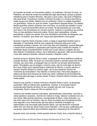 do imposto de renda, um funcionário público, um publicano. Há dois mil anos, na
Palestina, ser fiscal de renda era considerado algo abominável, porque a pessoa
trabalhava para o Império Romano, não para o povo judeu, não para a Palestina,
não para Israel. O publicano recebia o dinheiro do judeu e o enviava para Roma,
razão porque era odiado. Mateus era um publicano. Havia no colégio apostólico
um guerrilheiro. Havia um que era zelote, o guerrilheiro daquele tempo. Os zelotes
faziam guerrilha urbana; andavam com uma faca, um punhal que recebia o nome
de sicar, o qual era escondido dentro do manto. Se ele passasse por uma viela,
num beco e se encontrasse um romano sozinho, matava-o e guardava seu punhal.
Pois um dos apóstolos havia sido zelote. Outros eram pescadores, simples
pescadores, e assim por diante. Era uma verdadeira comunhão de desiguais, que
tiveram, no entanto, que andar com Jesus para aprenderem a ser iguais.
Quando o Espírito Santo é levado a sério, a igreja é capacitada também para a
adoração. É importante verificar que a igreja de Antioquia estava em culto,
ministrando perante o Senhor, diz o livro dos Atos dos Apóstolos, quando Barnabé
e Saulo foram escolhidos e separados pelo Espírito para a tarefa de missões. A
seriedade desse empreendimento é tanta que Lucas colocou o registro de que
eles estavam ministrando a Deus, isto é adorando e jejuavam. Não era brincadeira
o que eles estavam fazendo, estavam levando o Espírito a sério.
Quando se leva o Espírito Santo a sério, a pregação se torna autêntica e parte do
coração de Deus. Aliás, há quem se incomode quando o sermão passa dos trinta
minutos, por outro lado, a pregação hoje em dia tem se tornado extremamente
pobre. Há púlpitos que só pregam a mesma coisa, não há outra lição do Senhor.
Se é que a lição que é apresentada é realmente do Senhor, e sendo sempre a
mesma, ficando sempre no mesmo lugar, cai no que podemos chamar de
"síndrome da enceradeira": ficar falando a mesma coisa. Para este pregador, a
palavra de Deus tem primazia de modo que nada o afastará de dominicalmente
anunciá-la para dar lugar a outras coisas. Porque o Espírito Santo é levado a sério
neste púlpito.
Observe que quando o irmão/a irmã leva o Espírito Santo a sério, as tentações
aumentam. Mas as vitórias são, igualmente, maiores. A renovação interior
produzida pelo Espírito de Deus no seu coração não tem com o que ser
comparada. Paulo o disse em Tito no capítulo 3.3-7:
"Outrora nós também éramos insensatos, desobedientes, extraviados, servindo a
várias paixões e prazeres, vivendo em malícia e inveja, odiosos e odiando-nos uns
aos outros. Mas quando apareceu a benignidade de Deus, nosso Salvador, e o
seu amor para com os homens, não por obras de justiça que houvéssemos feito,
mas segundo a sua misericórdia, ele nos salvou mediante a lavagem da
regeneração e da renovação pelo Espírito Santo, que ele derramou ricamente
sobre nós, por meio de Jesus Cristo nosso Salvador, a fim de que, justificados por
sua graça, sejamos feitos seus herdeiros segundo a esperança da vida eterna"
Quando você, meu amado, minha querida irmã em Cristo, leva o Espírito Santo a
Reverendo Gilson de Oliveira Pastor da Igreja Presbiteriana de Nova Vida
57
 