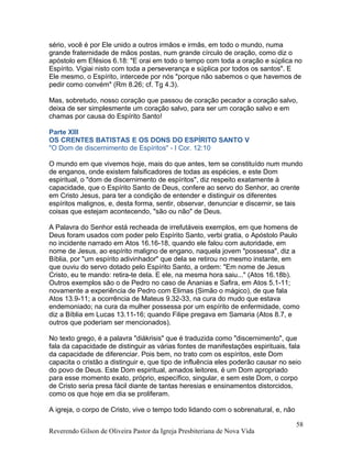 sério, você é por Ele unido a outros irmãos e irmãs, em todo o mundo, numa
grande fraternidade de mãos postas, num grande círculo de oração, como diz o
apóstolo em Efésios 6.18: "E orai em todo o tempo com toda a oração e súplica no
Espírito. Vigiai nisto com toda a perseverança e súplica por todos os santos". E
Ele mesmo, o Espírito, intercede por nós "porque não sabemos o que havemos de
pedir como convém" (Rm 8.26; cf. Tg 4.3).
Mas, sobretudo, nosso coração que passou de coração pecador a coração salvo,
deixa de ser simplesmente um coração salvo, para ser um coração salvo e em
chamas por causa do Espírito Santo!
Parte XIII
OS CRENTES BATISTAS E OS DONS DO ESPÍRITO SANTO V
"O Dom de discernimento de Espíritos" - I Cor. 12:10
O mundo em que vivemos hoje, mais do que antes, tem se constituído num mundo
de enganos, onde existem falsificadores de todas as espécies, e este Dom
espiritual, o "dom de discernimento de espíritos", diz respeito exatamente à
capacidade, que o Espírito Santo de Deus, confere ao servo do Senhor, ao crente
em Cristo Jesus, para ter a condição de entender e distinguir os diferentes
espíritos malignos, e, desta forma, sentir, observar, denunciar e discernir, se tais
coisas que estejam acontecendo, "são ou não" de Deus.
A Palavra do Senhor está recheada de irrefutáveis exemplos, em que homens de
Deus foram usados com poder pelo Espírito Santo, verbi gratia, o Apóstolo Paulo
no incidente narrado em Atos 16.16-18, quando ele falou com autoridade, em
nome de Jesus, ao espírito maligno de engano, naquela jovem "possessa", diz a
Bíblia, por "um espírito adivinhador" que dela se retirou no mesmo instante, em
que ouviu do servo dotado pelo Espírito Santo, a ordem: "Em nome de Jesus
Cristo, eu te mando: retira-te dela. E ele, na mesma hora saiu..." (Atos 16.18b).
Outros exemplos são o de Pedro no caso de Ananias e Safira, em Atos 5.1-11;
novamente a experiência de Pedro com Elimas (Simão o mágico), de que fala
Atos 13.9-11; a ocorrência de Mateus 9.32-33, na cura do mudo que estava
endemoniado; na cura da mulher possessa por um espírito de enfermidade, como
diz a Bíblia em Lucas 13.11-16; quando Filipe pregava em Samaria (Atos 8.7, e
outros que poderiam ser mencionados).
No texto grego, é a palavra "diákrisis" que é traduzida como "discernimento", que
fala da capacidade de distinguir as várias fontes de manifestações espirituais, fala
da capacidade de diferenciar. Pois bem, no trato com os espíritos, este Dom
capacita o cristão a distinguir e, que tipo de influência eles poderão causar no seio
do povo de Deus. Este Dom espiritual, amados leitores, é um Dom apropriado
para esse momento exato, próprio, específico, singular, e sem este Dom, o corpo
de Cristo seria presa fácil diante de tantas heresias e ensinamentos distorcidos,
como os que hoje em dia se proliferam.
A igreja, o corpo de Cristo, vive o tempo todo lidando com o sobrenatural, e, não
Reverendo Gilson de Oliveira Pastor da Igreja Presbiteriana de Nova Vida
58
 