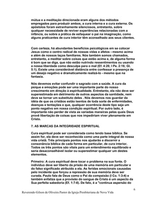 mútua e a meditação direcionada eram alguns dos métodos
empregados para produzir ambos, a cura interna e a cura externa. Os
apóstolos foram estranhamente silenciosos, entretanto, sobre
qualquer necessidade de reviver experiências relacionadas com a
infância, ou sobre a prática de esfaquear o pai na imaginação, como
alguns praticantes de cura interior têm aconselhado aos seus clientes.
Com certeza, há abundantes benefícios psicológicos em se colocar
Jesus como o centro radical de nossas vidas e afetos - mesmo acima
e além de nossos laços familiares. Nós também somos chamados,
entretanto, a meditar sobre coisas que estão acima e, de alguma forma
é bom que se diga, que não estão nutrindo ressentimentos ou usando
a nossa liberdade como desculpa para o mal (Ef. 4:26; I Pe. 2:16; Gl.
5:1). Existe uma considerável distância entre confessar a presença de
um desejo negativo e dramaticamente realizá-lo - mesmo que na
fantasia.
Nós devemos evitar confundir o sagrado com a saúde. A cura da
psique e emoções pode ser uma importante parte do nosso
crescimento em direção à espiritualidade. Entretanto, ela não deve ser
superestimada em detrimento de outros aspectos da santidade, nem
deve se tornar um substituto deles . Nós devemos nos guardar da
idéia de que os cristãos estão isentos de toda sorte de enfermidades,
doenças e tentações e que, qualquer ocorrência deste tipo seja um
ponto negativo em nossa condição espiritual. Por outro lado, é
importante não perder de vista as variadas maneiras pelas quais Deus
provê libertação de coisas que nos impediriam viver plenamente em
Cristo.
7. AS MARCAS DA INTEGRIDADE ESPIRITUAL
Cura espiritual pode ser considerada como tendo base bíblica. Se
assim for, ela deve ser reconhecida como uma parte integral de nossa
vida cristã. Três principais pontos nos ajudarão a discernir a
consonância bíblica de cada forma em particular, de cura interior.
Todos os três pontos são vitais para um entendimento equilibrado e
seria desaconselhável isolar ou superestimar qualquer um destes
elementos.
Primeiro: A cura espiritual deve tocar o problema na sua fonte. O
indivíduo deve ser liberto da prisão de uma memória em particular e
do falso significado atribuído a ela. As feridas emocionais causadas
pelo incidente que forçou a repressão de sua memória deve ser
curada. Paulo fala de Deus como o Pai da compaixão (I Co. 1:3-4) e
também enfatiza que a provisão do sangue de Cristo é um aspecto da
Sua perfeita sabedoria (Ef. 1:7-8). De fato, é a "contínua aspersão do
Reverendo Gilson de Oliveira Pastor da Igreja Presbiteriana de Nova Vida
6
 