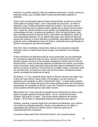 este Dom, ao proferir palavras, fala com sabedoria espiritual e, ministra, ensina ou
esclarece coisas, que o simples saber humano jamais poderia explicar ou
deslindar.
Gosto muito da explicação dada por Pastor Russel Shedd, quando ao se referir
sobre palavra no grego "logos", como "capacidade de comunicar", se refere a
sabedoria, como "análise penetrante daquilo já revelado". Isto nos faz sentir a
diferença existente entre a sabedoria geral, aquela que se adquire durante toda a
vida, a cada dia, através da leitura e dos estudos, principalmente nas escolas e
universidades da vida, e a palavra de sabedoria - Dom do Espírito Santo, onde
Deus manifesta através do Espírito Santo, esta Palavra de Sabedoria, diante de
uma necessidade especial, em um determinado lugar, para solucionar algo que
precisa ser resolvido, e tudo é efetivado na realidade, essa palavra de sabedoria é
proferida, para a edificação do Corpo de Cristo e, sobretudo para a glorificação do
Senhor e do poder do seu Santo Evangelho.
Este Dom não se manifesta o tempo todo, trata-se, de uma palavra especial,
específica, para um determinado tempo e lugar, para atender a uma situação
singular.
O Dom da Palavra da Sabedoria trata de uma proclamação, de uma declaração,
de uma palavra específica dada por Deus, através do seu Espírito Santo, para
atender naquele momento a uma situação emergencial. Sendo esse um Dom do
Espírito Santo, é claro que ele não depende da sabedoria do homem, que embora
possa ser grande, vasta, graduada e pós-graduada, foge da habilidade humana e,
passa a se situar na esfera e nos domínios do ministério cristão, e este Dom, pode
ser exercido tanto no tocante ao ensino da doutrina bíblica, da Palavra de Deus,
quanto na solução de problemas em geral.
Em Efésios 1.17-19, o Apóstolo Paulo diante do Senhor, ele fala aos irmãos "que
o Deus de nosso Senhor Jesus Cristo o Pai da glória, vos dê o espírito de
sabedoria e de revelação no pleno conhecimento dele..." e nesta súplica ardente,
Paulo mostra o seu desejo de que as três coisas pedidas possam ser entendidas e
descobertas, por revelação do Senhor, pois, sem o espírito de sabedoria o homem
jamais poderia entender apenas pelo saber humano.
Billy Graham diz: "o tipo mais alto de sabedoria vem diretamente de Deus e está
ligado à atuação especial do Espírito Santo... Ele é o manancial de toda a
verdade, seja qual for a origem... Ele dá aos crentes sabedoria de maneira
singular... dá um Dom ou capacidade especial de sabedoria para alguns."
Portanto, queridos, é através deste Dom da Palavra de Sabedoria, que o Senhor
nos revela uma situação específica, dando ou em palavras ou em ações, a
capacitação para tomarmos a atitude certa ou, falarmos aquilo que é
inquestionavelmente necessário.
Louvemos a Deus pelos Dons do Espírito Santo e, até o próximo estudo.
Reverendo Gilson de Oliveira Pastor da Igreja Presbiteriana de Nova Vida
60
 