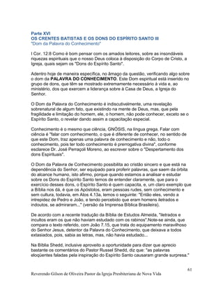 Parte XVI
OS CRENTES BATISTAS E OS DONS DO ESPÍRITO SANTO III
"Dom da Palavra do Conhecimento"
I Cor. 12:8 Como é bom pensar com os amados leitores, sobre as insondáveis
riquezas espirituais que o nosso Deus coloca à disposição do Corpo de Cristo, a
Igreja, quais sejam os "Dons do Espírito Santo".
Adentro hoje de maneira específica, no âmago da questão, verificando algo sobre
o dom da PALAVRA DO CONHECIMENTO. Este Dom espiritual está inserido no
grupo de dons, que têm se mostrado extremamente necessário à vida e, ao
ministério, dos que exercem a liderança sobre à Casa de Deus, a Igreja do
Senhor.
O Dom da Palavra do Conhecimento é indiscutivelmente, uma revelação
sobrenatural de algum fato, que existindo na mente de Deus, mas, que pela
fragilidade e limitação do homem, ele, o homem, não pode conhecer, exceto se o
Espírito Santo, o revelar dando assim a capacitação especial.
Conhecimento é o mesmo que ciência, GNÓSIS, na língua grega. Falar com
ciência é "falar com conhecimento, o que é diferente de conhecer, no sentido de
que este Dom, traz apenas uma palavra de conhecimento e não, todo o
conhecimento, pois ter todo conhecimento é prerrogativa divina", conforme
esclarece Dr. José Perraçoli Moreno, ao escrever sobre o "Despertamento dos
dons Espirituais".
O Dom da Palavra de Conhecimento possibilita ao cristão sincero e que está na
dependência do Senhor, ser equipado para proferir palavras, que saem da órbita
do alcance humano, isto afirmo, porque quando estamos a analisar e estudar
sobre os Dons do Espírito Santo temos de entender claramente, que para o
exercício desses dons, o Espírito Santo é quem capacita, e, um claro exemplo que
a Bíblia nos dá, é que os Apóstolos, eram pessoas rudes, sem conhecimento e
sem cultura, todavia, em Atos 4.13a, lemos o seguinte: "Então eles, vendo a
intrepidez de Pedro e João, e tendo percebido que eram homens iletrados e
indoutos, se admiraram..." (versão da Imprensa Bíblica Brasileira).
De acordo com a recente tradução da Bíblia de Estudos Almeida, "iletrados e
incultos eram os que não haviam estudado com os rabinos".Note-se ainda, que
compara o texto referido, com João 7.15, que trata do equipamento maravilhoso
do Senhor Jesus, detentor da Palavra do Conhecimento, que deixava a todos
extasiados, pois, sabia as letras, mas, não havia estudado...
Na Bíblia Shedd, inclusive aproveito a oportunidade para dizer que aprecio
bastante os comentários do Pastor Russel Shedd, diz que: "as palavras
eloqüentes faladas pela inspiração do Espírito Santo causaram grande surpresa."
Reverendo Gilson de Oliveira Pastor da Igreja Presbiteriana de Nova Vida
61
 