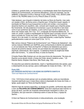 A Bíblia é, portanto farta, em demonstrar a manifestação deste Dom Espiritual da
Palavra do Conhecimento, em diversos Ministérios, como por exemplo, nos de:
SAMUEL (I Samuel 9.15-20 e I Samuel 10.22); AÍAS (I Reis 14.6); JESUS (João
2.48 e 4.18); PEDRO (Atos 5.3 e 4); PAULO (Atos 27.23-25).
Vale destacar, que ninguém é detentor de todos os Dons do Espírito, mas cada
um recebe o Dom, da forma como o Espírito quer. O Espírito é quem reparte. A
exortação da Palavra é que busquemos os dons com avidez, e ao buscá-los
devemos fazê-lo com equilíbrio, zelo, contudo sem impedir que o Espírito possa
fluir livremente. Só não podemos é humanizar o que é do Espírito e nem dizer
como é que queremos ser dotados, e nem como é que vai ser o exercício dos
dons nas nossas vidas. Em I Cor. 12.7, a tradução da Imprensa Bíblica diz: "A
cada um, porém, é dada a manifestação do Espírito para o proveito comum", isto é
para o proveito do "Corpo de Cristo", que é a Igreja do Senhor. O Espírito é o
mesmo, foi o de ontem, é o de hoje, e será eternamente, e este Espírito "distribui
particularmente a cada um como quer"(I Cor. 12.11).
Não vamos misturar "Palavra de Conhecimento" com "Palavra de Sabedoria", não
vamos misturar GNOSIS com SOPHIA, pois conhecimento é distinto de sabedoria
e, em se tratando dos "Dons do Espírito" a Palavra de Sabedoria que será o
assunto do próximo estudo, iremos ver que tratará de uma palavra especial,
espiritual, sobrenatural, não é apenas, "a sabedoria frente às exigências feitas
pela vida humana..." é, coisa de Deus, é coisa do Espírito.
O Ilustre Pastor Billy Graham em um dos seus livros diz claramente: "Os dons do
Espírito nunca devem dividir o Corpo de Cristo; devem mantê-lo unido..." (O
Espírito Santo, Edições Vida Nova, São Paulo, pág. 132).
Os assuntos que estamos abordando, visam o "aperfeiçoamento dos santos, para
o desempenho do seu serviço, para a edificação do Corpo de Cristo..." (Ef. 4.12).
Parte XVII
OS CRENTES BATISTAS E OS DONS DO ESPÍRITO SANTO III
"Dom da Palavra do Conhecimento"
I Cor. 12:8 Como é bom pensar com os amados leitores, sobre as insondáveis
riquezas espirituais que o nosso Deus coloca à disposição do Corpo de Cristo, a
Igreja, quais sejam os "Dons do Espírito Santo".
Adentro hoje de maneira específica, no âmago da questão, verificando algo sobre
o dom da PALAVRA DO CONHECIMENTO. Este Dom espiritual está inserido no
grupo de dons, que têm se mostrado extremamente necessário à vida e, ao
ministério, dos que exercem a liderança sobre à Casa de Deus, a Igreja do
Senhor.
O Dom da Palavra do Conhecimento é indiscutivelmente, uma revelação
Reverendo Gilson de Oliveira Pastor da Igreja Presbiteriana de Nova Vida
62
 
