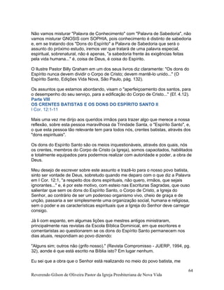 Não vamos misturar "Palavra de Conhecimento" com "Palavra de Sabedoria", não
vamos misturar GNOSIS com SOPHIA, pois conhecimento é distinto de sabedoria
e, em se tratando dos "Dons do Espírito" a Palavra de Sabedoria que será o
assunto do próximo estudo, iremos ver que tratará de uma palavra especial,
espiritual, sobrenatural, não é apenas, "a sabedoria frente às exigências feitas
pela vida humana..." é, coisa de Deus, é coisa do Espírito.
O Ilustre Pastor Billy Graham em um dos seus livros diz claramente: "Os dons do
Espírito nunca devem dividir o Corpo de Cristo; devem mantê-lo unido..." (O
Espírito Santo, Edições Vida Nova, São Paulo, pág. 132).
Os assuntos que estamos abordando, visam o "aperfeiçoamento dos santos, para
o desempenho do seu serviço, para a edificação do Corpo de Cristo..." (Ef. 4.12).
Parte VIII
OS CRENTES BATISTAS E OS DONS DO ESPÍRITO SANTO II
I Cor. 12:1-11
Mais uma vez me dirijo aos queridos irmãos para trazer algo que merece a nossa
reflexão, sobre esta pessoa maravilhosa da Trindade Santa, o "Espírito Santo", e,
o que esta pessoa tão relevante tem para todos nós, crentes batistas, através dos
"dons espirituais".
Os dons do Espírito Santo são os meios inquestionáveis, através dos quais, nós
os crentes, membros do Corpo de Cristo (a Igreja), somos capacitados, habilitados
e totalmente equipados para podermos realizar com autoridade e poder, a obra de
Deus.
Meu desejo de escrever sobre este assunto e trazê-lo para o nosso povo batista,
sinto ser vontade de Deus, sobretudo quando me deparo com o que diz a Palavra
em I Cor. 12:1, "a respeito dos dons espirituais, não quero, irmãos, que sejais
ignorantes..." e, é por este motivo, com esteio nas Escrituras Sagradas, que ouso
salientar que sem os dons do Espírito Santo, o Corpo de Cristo, a Igreja do
Senhor, ao contrário de ser um poderoso organismo vivo, cheio de graça e de
unção, passaria a ser simplesmente uma organização social, humana e religiosa,
sem o poder e as características espirituais que a Igreja do Senhor deve carregar
consigo.
Já li com espanto, em algumas lições que mestres antigos ministraram,
principalmente nas revistas da Escola Bíblica Dominical, em que escritores e
comentaristas ao questionarem se os dons do Espírito Santo permanecem nos
dias atuais, respondiam ao povo dizendo:
"Alguns sim; outros não (grifo nosso)." (Revista Compromisso - JUERP, 1994, pg.
32), aonde é que está escrito na Bíblia isto? Em lugar nenhum.
Eu sei que a obra que o Senhor está realizando no meio do povo batista, me
Reverendo Gilson de Oliveira Pastor da Igreja Presbiteriana de Nova Vida
64
 