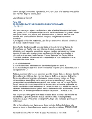 Vamos devagar, com calma e prudência, mas, que Deus está fazendo uma grande
obra no meio do povo batista, está!
Louvado seja o Senhor!
Parte XIX
OS CRENTES BATISTAS E OS DONS DO ESPÍRITO SANTO
I Co. 12:1-11
Não há como negar, seja o povo batista ou não, o Senhor Deus está realizando
uma grande obra, e, de algum tempo para cá, estamos vivendo um grande "mover
do Espírito Santo", isto porque, não tenham dúvidas, o Senhor, à luz da Sua
Palavra, está promovendo no meio do seu povo "um grande avivamento
espiritual".
Numa época como esta, nada mais justo do que exercermos atitudes cautelosas
em muitas e determinadas coisas.
Como Pastor desde meus 20 anos de idade, ordenado na Igreja Batista da
Encruzilhada em Recife, hoje com 53 anos de idade, portanto, 33 anos de
Ministério, ouví, estudei e aprendí dos grandes mestres e professores, livros e
estudos dirigidos, etc., muitas coisas que foram ministradas e ensinadas, e,
principalmente sempre lí as lições dos "Pontos Salientes" da Escola Bíblica
Dominical, que eram ministradas nas nossas igrejas e, uma das coisas que se
ensinava e escrevia, é que:
1) "os dons cessaram";
2) "não mais haveria a necessidade de manifestações dos dons" e,
3) "as manifestações dos dons eram necessárias naquela época apostólica para o
povo poder crer ..."
Todavia, queridos leitores, nós sabemos que não é nada disto, os dons do Espírito
Santo são uma evidência clara no meio do povo de Deus e, os dons do Espírito
Santo, não são propriedades exclusivas de nossos amados irmãos em Cristo,
pentecostais ou assembleianos (a quem amamos e respeitamos), ou dos néo-
pentecostais (os quais também amamos), hoje tantos, mas, os "dons do Espírito
Santo" são também uma clara evidência no meio do povo batista, no Brasil e no
mundo, numa demonstração inequívoca, de que a Palavra do senhor é a mesma
de ontem e será eternamente, pois o Senhor assim ministrou: "Passarão os céus e
a terra, mas, as minhas palavras não haverão de passar ..." Mateus 24:35.
Não sei por que, tanta gente tem medo de tratar deste assunto e de ministrar ao
povo batista, a grande verdade, de que o Senhor está a realizar grandes
maravilhas e, que o "mover do seu Espírito" é, hoje, uma realidade que ninguém
pode negar.
Não tenham dúvidas, que é por causa desta omissão do líder batista de não
querer se expor, e dizer claramente ao povo que nós os batistas CREMOS NOS
Reverendo Gilson de Oliveira Pastor da Igreja Presbiteriana de Nova Vida
66
 